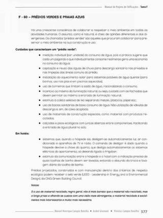 F - 60 - PRÉDIOS VERDES E PRAIAS AZUIS
Há uma crescente consciência cie colaborar e respeitar o meio ambiente em codas as
atividades humanas. O assunto, como é natural. é cheio de opiniões diferentes e a t é di-
vergentes. Os chamados "prédios verdes" são aqueles que procuram colaborar para pre-
servar o meio ambiente na suo construção e uso.
Cuidados que caracterizam um "prédio verde":
• medição individual (por unidade) do consumo de água, pois o prático sugere que
cada um pagando o que individualmente consome realmente gero uma economia
no consumo do água;
• capioaçõo e reuso das águas de chuva para descarga sanitária nas privadas e
nas limpezas das árecs comuns do prédio;
• instalação do aquecimento solar para sistemas potáveis de ãgua quente {para
banhos, uso nas pias e em piscinas aquecidas};
• uso de torneiras que limitam a saída de água, racionalizando o consumo;
• incentivo ao máximo da iluminação natural, ou seja, cuidado com os fachadas que
devem permitir ao máximo o entrada de iluminação natural;
• estímulo a coleta seíetiva de lixo separando metais, plásticos, papel etc.;
• uso de bacias sanitárias de baixo consumo de ãgua. Não-utilização de válvulas de
descarga e, sim, de caixa acoplada;
• uso de materiais de construção especiais, como; material com produtos re-
ciclados;
• calçadas e pisos ecolágicos com juntas abertas entre componentes, facilitando
o entrada de água pluvial no solo.
Em hotéis:
• sistemas que. quando o hóspede sai, desligam-se automaticamente luz, a r con-
dicionado e aparelhos de TV e rádio. O comando de desligar é dado quando o
hóspede devolve a chove do quarto, que desliga automaticamente os sistemas
elétricos do apartamento, só deixando ligado o frigcbar;
• estímulo do comunicação entre O hóspede e o hotel com a indicação precisa de
quois toalhas de banho devem ser lavadas, evitando o absurdo da t r o c a e lava-
gem diária da coalha de banho.
Prédios projetados, construídos e com manutenção dentro dos critérios de respeito
ecológico podem receber o selo verde (LEED - Leadership |n Energy and a Envircnmental
Design), da ONG Green Building Council.
Notas:
1) o uso de material reciclado, regra geral, não é mais baraco que o material não-reclclado, mas
o longo prazo e olhando-se custos com uma ivisõo mais abrangente, o material reciclado é social-
mente mais interessante e muito mais necessário.
 
