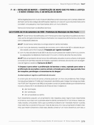 F - 61 - DETALHES DE MUROS - CONSTRUÇÃO DE MURO QUE FOI PARA A JUSTIÇA
- O NOVO CÓDIGO CIVIL E UM DETALHE DE MURO
Velhos legislações eram muito ricas em detalhes construtivos que, com o tempo, deixaram
de Fozer paroe dos códigos de edificações. Vejamos um casa em que a lei prescrevia como
conceber umo pequeno, mas importante, obro: um muro divisório,
Vamos só transcrever os detalhes técnicos
Lei ne 5.039, de 14 de setembro de 1956 - Prefeitura do Município de Sio Paulo
A r t . 1e Os terrenos nõo-edipicodoa com Prente paro vias e logradouros públicos do Muni-
cípio, serão obrigatoriamente limpos e Fechados nos respectivos alinhamentos, de acordo
com a disposição desta lei.
Are 2® Os terrenos rePeridas no artigo anterior serão Fechados:
a) com muro de alvenaria, revestido de concreto, com a altura de 180 m, dotado de por-
t ã o vasado, para fácil inspeção ("inspeção por agente municipal"),
b} com mureta de alvenaria de 0,60 m de altura com postes de madeira, Perro ou concre-
to, espaçados na distância mãxima d e ^ m e com o minimo de três Pios de arame.
Arb 8?Todo propríetáriode terrenos nâo-ediPicados, situados na zona urbana, é obrigado
a mantê-lo em perfeito estado de limpeza, capinado e drenado, de acordo com as exigên-
cias de higiene e estética ("procura do Belo").
"A limpeza é para evitar a proliferação de b a r a t a s e ratos, capinado para evitar a
proliferação de escorpiões e outros animais e drenado para evitar água parada, Poco
de mosquitos, pernilongos e transmissores da dengue."
As observações em negrito e sublinhado são do autor
A construção de muros em zonas urbanas pode ser um Poco de problemas. Fteb Código
Civil atual (Lei federal r? 10.406, de 10 de janeiro de 2002) e pelo Código Civil antigo (Lei Fede-
ral n® 3.071, de 1s de janeiro de 1916), só se podem construir janelas desde que mantenhamos
na zona urbana 1.50 m de distância do limite do lote. O objetivo é:
• dar iluminação:
• dar ventilação;
• dor privacidade ao vizinho,
Num loteomento popular: um proprietário não respeitou essa r e g r a muito importante
e construiu sua casa com a porede externa dando somente 50 cm do limite e, nessa pa-
rede, instalou umo janela. Claro que o prePeitura deveria t e r mandado fechar a jonela,
mas nado Pez e • janela lá Picou por mais de dez anos. Ai o novo proprietário lindeiro (vizi-
nho), que recérn-comprara o lote vazio, decidiu construir um muro divisório e, com isso, a
 
