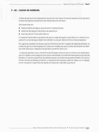 F - 62 - CAIXAS DE GORDURA
Caixas de gordura sõo dispositivos que procuram r e t e r produtos olecsos, como gordura
e óleos de esgotos sanitários e de indústrias e de serviços
Sõo essenciais em
• rede prediais de esgoto que servem a restaurantes;
• sistemas de esgotos de postos de gasolina; e
• píuentes de terminais pecrolíPeros.
O material retido {ófeos e graxas}, indo para o rede de esgoto, pode obstruir o sistema, Lan-
çado em cursos de ógua poetem se incendiar ou causar donos a Pbra e Pauna aquática.
Em algumas cidades litorâneas, que normalmente servem regiões de baixo declividode, as
caixas de gordura são exigidas em todas os residências pois a baixa declividade também
da rede Pavorece o depósito de gordura, podendo obstruí-la,
A caixa de gordura usa o Penòmeno da Piotaçáo natural, que é o inverso da sedimenta-
ção, Em líquidos como esgotos com pouca velocidade, os materiais leves {óleos e gorduras)
tendem a ir para a superPície, Na sedimentação, os materiais pesados tendem a ir para o
Pundo. Quando se deseja aumentar a ePiciência da Pbtação, pode-se injetar ar no esgoto
e o ar voi pora a superPície do liquido, arrastando mais óleo e gordura.
 