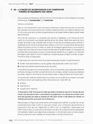 F - 63 - A FUNÇÃO DO INCORPORADOR E DO CONSTRUTOR
- FORMAS DE PAGAMENTO DAS OBRAS
Paro os jovens profissionais, não Pico cloro no início do exercício da proPissõo as Funções
e diferenças de incorporador e do construtor.
Vamos a um exemplo.
Seja um rico industrial do ramo do produto alimentício "maçarrào" que t e m um t e r r e n o
bem grande numa órea urbana com vocação residencial. Esse rico industriol decide inves-
t i r na construção de um prédio de apartamentos de classe média e depois vender esses
apartamentos.
Para isso ele contratou um arquiceoo que estudou a legislação e. em Punçõo da orien-
tação do proprietário que deseja apartornentos de ciasse média (dois quartos), Paz o
projeto do prédio e das unidades Não Foi Peico um escudo de marketing para verificar a
viabilidade comercial do empreendimento. Bastou o Paro do rico fabricante de biscoitos.
Depois do projeto pronco, Poi Peito um pfano de sondagens gectéonicas, e contra to do o
projeto estrutural de concreto armado, de hidráulica e de eletricidade. Um advogado fez
o projeto da incorporação e a Puturo convenção de condomínio e o registrou no cartório
de registro de imóveis. Pronco! Em essência, o industrial pode começar a vender cs apar-
comentos ainda só esboçados
O Fabricante de macarrão tinha duas alternativos paro vender os apartamentos
1) vender cada apartamento o preço global, reojustdvel pelo critério do CUB (*);
2) vender pelo sistema denominado preço de custo.
O industriol, que agora é um empreendedor civil ou incorporador optou pela alternativo 1 e,
portanto, começou a vender os apartamentos. Se conseguiu vender a preço que desejava,
se vendeu rápida ou lentamente, isso é problema dele, ou seja, problema do incorporador
O incorporador pode ser pessoa Física ou jurídica, mas a tendência é começar como pes-
soa Pisica e evoluir paro pessoa jurídico. Náo precisa t e r nado além de:
• dinheiro
• experiência; e
• vocação para negócios
(') Nota sobr& o CUB. Trota-se de um índice que mede o varioçõo do custo do rrf do tipo de cons-
trução. Com ele pode-se Fazer o parcelamento do pagamento com cláusula de correção mone-
tário das parcelas com base no evolução do CUB. Quem calculo o CUB, estado por estada, é o
sindicato patronal da construção civil, os Sinduscons.
vejamos agora a figura da construtora contratada para edificar o prédio. Ela vai ser
contratada para Pazer a obro e nada t e m a haver com a venda dos apartamentos. A
construtora Cem que ser regiscrada no CREA e t e r um engenheira responsável com
CREA. Finda a obra, o construtora vai embora da obra. Se os apartamentos apresenta-
rem dePeitos. caberá aos adquirentes processar o incorporador; pois os nows proprie-
tários compraram suos unidades do incorporador e não da construtora.
 