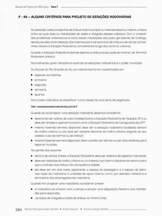 F - 64 - ALGUNS CRITÉRIOS PARA PROJETO DE ESTAÇÕES RODOVIÁRIAS
No passado, cada companhia de ônibus interna unicipai ou interestadual ou mesmo urbano
cinho as suas lojas ou instalações de saida e chegado desses coletivos Com o crescer
dos problemas urbanísticos e como essas insta loções são polos geradores de tnóPego,
decidiu-se pela centralização das mesmos pora várias linhas de ônibus e de várias compa-
nhias Nascia a Estação Rodoviária, normalmente longe dos centros urbanos.
Quando a Estação Rodoviária acende apenas a ônibus locais, pode-se chamar de Terminal
Rodoviário Urbana
Normalmente, quem disciplina e autoriza as estações rodoviárias è o poder municipal.
No Estado do Rio Grande do Sul, as rodoviários Poram classiPicados em:
• especial: as maiores;
• primeira;
• segunda;
• terceira;
• quarta.
Para cada rodoviária se classi Picar numa classe, há uma série de exigêncios.
(Ver: www.estacoesrodoviarias-corn.br)
Quando se vai projetar umo estação rodoviária, devemos considerar:
• deverá elo ser solene, de vulto e beleza (como a Estação Rodoviária de Taubaté, SP}, ou
deve ser simples e apenas Funcional, como a Estação Rodoviário de Caraguatatuba, SP?
• mesmo havendo terreno disponível, deve ser a estação rodoviário localizada d e n t r o
da malha urbana, ou ela deve ser sempre distante da molha urbana, exigindo ao seu
acessa o uso de carros ou de ônibus?
• mesmo havendo t e r r e n o disponível, deve o prédio ser t é r r e o ou t e r dois andares para
separar PunçOes.
Na opinião dos autores:
• dentro de cercos limites, a Estação Rodoviária deve ser solene e de aspecto marcante:
• deve ser distante da malho urbana ou, no máximo, num bairro distante do centro para
que a trãnsico dos ônibus não atrapalhe a cidade:
• ela deve ser em dois níveis separando o espaço do passageiro e o espaço do admi-
nistração da rodoviária, e unidades de apoia interno, como, por exemplo, rePeitõrio e
dormitório dos empregados da rodoviária.
Quando Por projetar uma rodoviária, considerar prever.
• a rodoviária voi crescer com o tempo, e prever uma disposição Flexível e com PaciIda-
des para expansão;
• as baias de chegado e saída de ônibus, no mínimo Crês;
 