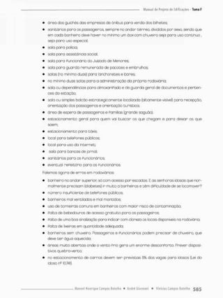 • ãrea dos guichês das empresas de ônibus para venda dos bilhetes;
• sanitários para os passageiros, sempre no ondor térreo, divididos por sexo, sendo que
em cada banheiro deve haver no mínimo um toe com chuveiro seja para uso contínuo,
seja paro uso espeáa!;
• sala pora policta;
• sala para assistência social;
• sala para Funcionário do Juizodo de Menores;
• sala para guarda remunerada de pacotes e embrulhos;
» salas (no mínimo duas) para lanchonetes e bares;
• rvo mínimo duas salas pora a administração da própria rodoviária;
» sala ou dependências para almoxariPado e de guarda geral de documentos e perten-
ces da estação;
• sala ou simples balcão estrategicamente localizada (altamente visível) para recepção,
orientação dos passageiros e orientação turístico;
• área de espera de passageiros e Famílias (grande saguão);
• estacionamento geral pora quem vai buscar os que chegam e para deixar os que
saem;
• estacionamento para táxis;
• local para telefones públicos;
• local para uso do internet;
• saía paro bancas de jornal;
• sanitários para os Puncionárbs;
• eventual repeitório paro os Funcionários.
Folemos agora de erros em rodoviárias:
• banheironoondarsuperiorsócom acesso porescadas.Eassenhonasidosasque nor-
malmente precisam (diabetes) ir muito a banheiros e têm diPicuSdadede se locomover?
• número insuficiente de telePones públicos,
• banheiros mol ventilados e mal mantidos;
• uso de torneiras comuns em banheiros com maior risco de contaminação;
• Falta de bebedouros de acesso gratuito para os passageiros;
• Palta de unna boa sinalização |oara indicar com clareza os locais disponíveis na rodoviária;
• Falta de lixeiras em quantidade adequada;
• banheiros sem chuveiro. Fãssageiros e Funcionários podem precisar de chuveiro, que
deve t e r água aquecida:
• áreas muito abertas onde o vento Frio gera um enorme desconPorto. Prever disposi-
tivos quebra-vento;
• r.o estocionomente de carros de^rn ser previstas 5% dos vagas para idosos (Lei do
idoso n410.741}.
 