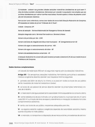 Curiosidade - existem nas grandes cidades estações rodoviárias clandestinas da qual saem ti-
nhas de ônibus também clandestinas. Sobrevivem por atender à população mais simples que usa
as linhas clandestinas por cobrar tariPas mais baixas, Picando sujeito a ônibus de péssima condi-
ção de manutenção mecânica.
Para se t e r como rePerência, vamos citar dados da nova e bela Estação Rodoviária de Campinos,
SR baseados em dados do jornal "O Estado de S. Paulo":
Cidade - Campinas, SP
Nome da estação - Terminal Multimodal de Passageiros Ramos de Azevedo
Estação integrado com o Terminal Ferroviário e o Terminal Urbano
Número de partidas por dia - 2.100
Número de baias de chegado de ônibus intermunicipois - 40 (antigamente eram 12)
Número de vagas no estacionamento de carros - 400
Número de vagas no estacionamento de táxis - 92
Número de estabelecimentos comerciais - 40
A Estação Rodoviária Poi construída pela iniciativa privada e destinará 2% de sua renda bruta à
PrePeitura de Campinos.
Dados técnicos complementares
Um estado da federação (RS) t e m as seguintes regras paro os estações rodoviárias:
Artigo 215 • Os aeroportos, estações rodoviárias, ferroviárias, portuárias e estabeleci-
mentos congêneres deverão atender aos requisitos mínimos seguintes
I • paredes a t é 2,G0m de altura, rio mínimo, e os pisos em todos os Iccaís de uso público
serão revestidos de material resistente e lavávei
II - os focais de uso pessoal de serviço deverão atender õs prescrições referentes a lo-
cais de trabolho;
III - o reservatório de água potãvel terã capacidade mínima equivalente ao consumo diário;
IV - t e r ã o bebedouros de jato inclinado, com grade protetora, na proporção de um para
cada 300 m3. ou Pração de áreo de espera, atendimento e recepção, localizados Pora dos
compartimentos sanitários;
V - terâa, nos locais de uso público, recipientes adequados para lixo
Vt - os esgotos estarão sujeitos a exigências especiais da autoridade sanitária, mesmo
quando lançados na rede público:
VII - a retirada, o t r a n s p o r t e e a disposição de excretos e do lixo, procedentes de aerona-
 