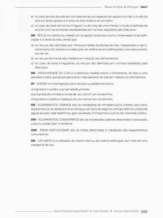 b) no coso de lace situado em corredores de uso especial em esquina ou não, o Pundo do
lote è a divisa oposta d Prente do lace. lindeiro oo corredor:
c) no caso de loces de Porma irregular ou de mois de uma Prente, o Pundo é dePinido de
acordo com as condições estabelecidas em normas, expedidas pelo Executiva
XIII - RECUO é a distância, medida em projeção horizontal, entre o limite externo da ediPi-
cação e a divisa do lote, sendo que:
a) os recuos são dePinidos por linhas paralelas ãs divisas do late, ressalvodos o apro-
veitamento do subsolo e o execução de saliências em ediPicações, nos casos previs-
tos em lei;
bj os recuos de Prende são medidos em relação aos alinhamentos;
c) no caso de lotes irregulares, os recuos são dePinidos em normas expedidas pelo
Executivo.
XIV - PROFUNDIDADE DO LOTE é a distância medida entre o alinhamento do lote e uma
paralelo a este, que possa pelo ponto mais extremo do lote em reloção ao alinhamento,
XV - ACESSO ê a interligação para veículos ou pedestres entre,
a} logradouro público e propriedade privada;
b) propriedade privada e ãreas de uso comum em condomínio;
c) logradouro publico e espaços de uso comum em condomínio.
XVI - EQUIPAMENTOS URBANOS são os instalações de inPraestruturo urbano, tais como
equipamentos de abastecimento de água, serviços de esgotos, energia elétrica, coleta de
ãguas pluviais^ rede telePònica, gós canalizado, transporte e outros de interesse público.
XVIt - EQUIPAMENTOS COMUNITÁRIOS são as instalações públicas destinadas ã educação,
cultura, saúde, lazer e similares.
XVIII - ÁREAS INSTITUCIONAIS são as áreas destinadas á instalação dos equipamentos
comunitárias.
XIX - USO MiSTO é a utilização do mesmo lote ou da mesmo ediPicoção por mais de umo
categoria de uso.
 