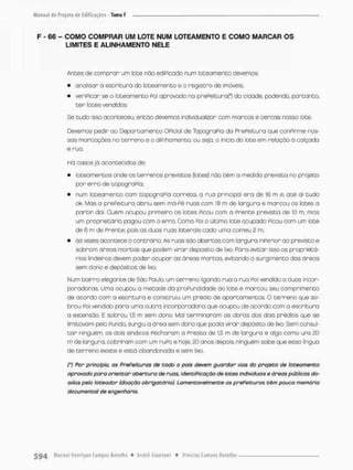 F - 66 - COMO COMPRAR UM LOTE NUM LOTEAMENTO E COMO MARCAR OS
LIMITES E ALINHAMENTO NELE
Antes de com p r o r um lote nõo ediPicodo num lotearnento devemos;
• analisar a escritura da lotearnento e o registro de imóveis;
• verificar se o loteamento Poi apravodo no prePeiturof) do cidode, podendo, portanto,
t e r lates vendidos.
Se tudo isso aconteceu então devemos individualizar com marcos e cercas nosso lote.
Devemos pedir oo Departamento Oficial de TopograPio da PrePeitura que conPirme nos-
sas marcações no terreno e o alinhamento, ou seja, o inicio do lote em relação ã calçada
e rua.
Há casos já acontecidos de:
• loteamentos onde os terrenos previstos (lotes} nâo t ê m o medida prevista no projeto
por e r r o de topografia;.
• num loteomenco com topograPia correta, a rua principal era de 16 m e, a t é ai tudo
ok, Mas a prePeitura abriu sem má-Pé ruas com 18 m de largura e marcou os lotes a
partir dai. Quem ocupou primeiro as lotes Picou com a Prente prevista de 10 rn. mas
um proprietário pagou com o erro. Cama Poi o último lote ocupado Picou com um lote
de 6 m de Prente, pois as duas ruas laterais cada uma comeu 2 m,
• ás vezes acontece o contrário. As ruas são abertas com largura inferior ao previsto e
sobram áreas mortas que podem virar deposito de lixo, Faro evitar isso os proprietá-
rios lindeiros devem poder ocupar as áreas mortos, evitando o surgimento das áreas
sem dono e depósitos de lixo.
Num bairro elegante de São Paulo, um terreno ligando rua o rua Poi vendida a duas incor-
porodoras. Umo ocupou a metade da profundidade do lote e marcou seu comprimento
de acordo com a escritura e construiu um prédio de apartamentos O terreno que so-
brou Foi vendido pora uma o u t r a incarporadora que ocupou de acordo com a escrituro
a extensão. E Sobrou 15 m sem dono, Mal terminaram as obras dos dois prédios que se
limitavam pelo Pundo, surgiu a área sem dono que pedia virar depósito de lixo. Sem consul-
t o r ninguém, os dois síndicos Fecharam a Presto de 1,5 m de larguro e algo como uns 20
m de largura, cobriram com um r u f o e hoje, £0 anos depois, ninguém sobe que essa linguo
de terreno existe e está abandonada e sem lixo.
(') Por princípio, a$ Prefeituras de todo o país devem guardar vias do projeto de lotearnento
aprovado para orientar abertura de ruas, identificação de lotes individuais e áreas públicas do-
adas peio loteador (doação obrigatório). Lamentavelmente as prefeituras têm pouca memória
documental de engenharia.
 