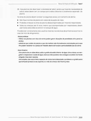 28 - Nos piscinas não deve haver o atividade de "solta", sendo que, havendo necessidade de
saltos, estes devem t e r um tanque para saltos distante e totalmente separado da
piscina.
Na órea da piscina devem constar os seguintes avisos, com tamanho de alerta:
• Não Pique no óreo da piscino em cosos de situação de raios;
• Proibidas crianças na órea da piscina desacompanhadas par maiores responsáveis:
• Todas as crianças a t é 10 anos, mesmo que acompanhadas por responsáveis, devem
usar boias salva-vidas ao e n t r a r no tanque de água.
Providenciar o treinamento dos usuários maiores nos técnicas de primeiras-socorras no
caso de inicio de oRogomentc.
Notas jurídicas:
- Palhas nas piscinas com risco de morte podem gerar situações de penalidade civil e penai ao
sindica:
- zeladores que cuidam da piscina e que não tenham sido Formalmente contratadas para esse
Pim podem reclamar no Justiço do Trabalho desvio de Punçõo e pericutosidode (uso do cloro).
Nota Fúnebre:
Uma piscina de um clube deixou solta a grelha de saída inPerior de água, Uma criança, ao mer-
gulhar e inspecionar a saida de água, teve sua mão puxado e não conseguiu se soltar morrendo
aPogodo. Caso bem recente.
Uma simples, mas nunca Feita, inspeção de rotina teria detectado o problema e a grelha seria
aporoPusodo (presa) oo seu suporte, e o m<3o da criança nõo Ficaria preso.
 
