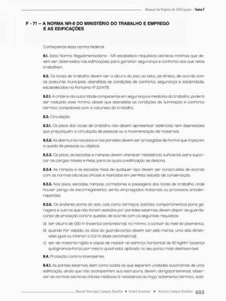 F - 71 - A NORMA NR-8 DO MINISTÉRIO DO TRABALHO E EMPREGO
E AS EDIFICAÇÕES
Conheçamos esso norma Pederai;
8J. Esta Norma Regubmentadora - NR estabelece requisitos técnicos mínimos que de-
vem ser observados nas ediPicações. paro garantir segurança e conPorto oos que relas
trabalhem.
8.2. Os focais de trabalho devem t e r a altura do piso ao teto. pé-direito, de acordo com
as posturas municipais, atendidas as condições de conPorto. segurança e salubridade.
estabelecidas na Portaria ns 3214/78.
8.2.1. A critérioda autoridadecompetente em segurança e medicina do trabalho, poderá
ser reduzido esse mínimo, desde que atendidos as condições de iluminação e conPorto
térmico compatíveis com a natureza da trabalho.
8.3. Circulação
8.3.1. Os pisos dos locais de trabalho nòo devem apresentar saliências nem depressões
que prejudiquem o circulação de pessoas ou a movimentação de materiais
8.3.2. As aberturas nos pisos e nas paredes devem ser protegidas de Porma que impeçam
a queda de pessoas ou objetos.
8.3.3. Os pisos, as escadas e rampas devem oPerecer resistência suPiciente para supor-
t a r as cargas móveis e Fixas paro as quais a ediPicação se destina,
8.3.4. As rampas e as escados Pixas de qualquer tipo devem ser construídos de acorda
com as normos técnicas oPiciais e mantidas em perPeito estado de conservação.
8.3.5. Nos pisos, escadas, rampas, corredores e passagens dos focais de trabalho, onde
houver perigo de escorregamento, serão empregados materiais ou processos antider-
rapantes.
8.3.6. Os andares ocima do saio, tais como terraços, balcões, compartimentos para ga-
ragens e outros que não Parem vedados par paredes externas, devem dispor de guarda-
corpo de proteção contra quedas, de acordo com os seguintes requisitos
a) ter altura de 0,90 m (noventa centímetros), no mínimo, o contar da nível do pavimento;
b) quando Por vazado, os vãos do guarda-oorpo devem ter pefo menos uma dos dimen-
sões igual ou Inperior a 0,12 m (doze centímetros);
o) ser de material rígido e capaz de resistir ao esPorço horizontal de 80 kgp/m2 (oitenta
quilogramas-Porça por metro quadrado), aplicado no seu ponto mais desPavorõvei
8.4. Proteção contra intempéries.
ft.4.1. As partes externas, bem como todas as que separem unidades autônomas de uma
ediPicação, ainda que não acompanhem sua estrutura, devem, obrigatoriamente, obser-
var as normas técnicas oPiciais relativas ã resistência ao Pogo, Isolamento térmico isola-
 