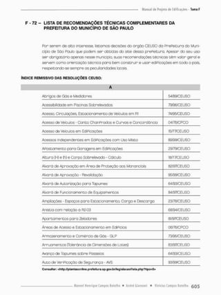 F - 72 - LISTA DE RECOMENDAÇÕES TÉCNICAS COMPLEMENTARES DA
PREFEITURA DO MUNICÍPIO DE SÃO PAULO
Por serem de alto interesse, listemos decisões do Orgõo CE USO do PrePeitura do Muni-
cípio de Sõo Paulo que podem ser obtidas do site dessa prePeitura. Apesar do seu uso
ser obrigatório apenas nesse município, suas recomendações técnicas têm valor geral e
servem como orientação técnica para bem construir e usor ediPicações em todo o pois,
respeitando-se sempre as peculiaridades locais,
ÍNDICE REMISSIVO DAS RESOLUÇÕES CEUSO:
A
Abrigos de Gãs e Medidores 54/89/CEUSG
Acessibilidade em Piscinas Sobre levados 79/96/CEUSO
Acesso, Circulações Estacionamento de Veículos em Rl 74/95/CEUSQ
Acesso de Veículos - Conto ChanPrados e Curvos e Concordância Ü4/76/CPCO
Acesso de Veículos em Edi Picações 15/77/CEUSQ
Acessos independentes em EdiPicações com Uso Misto 6&99/CEUSO
Apostamente para Garagensem EdiPicações 29/79/CEUSO
Altura (H) e (h) e Corpo Sobrelevado - Cãleu Io 18/77/CEUSO
Alvará de Aprovação em Área de Proteção aos Mananciais 82/97/CEUSO
Alva rã de Aprovação - Revalidação 95/99/CEUSO
Alvará de Autorização para Tapumes 64/93/CEUSO
Alvará de Funcionamento de Equipamentos S4/97/CEUSO
Ampliações - Espaços paro Estacionamento. Carga e Descarga 23/78/CEUSO
Anistia com relação a R2-03 68/94/CEUSO
Apartamentos paro Zeladores 81/97/CEUSO
Áreas de Acesso e Estaciona men to em EdíPicios 06/76/CPCO
Armazenamento e Comércio de Gás • GLP 73/95/CÊUSO
Arruamentos (Tolerância de Dimensões de Lotes) 83/97/CEUSO
Avanço de Tapumes sobre Passeios 64/93/CEUSO
Auto de Verificação de Segurança - AVS mmxu$o
C on sulto r: <htl p ://plantaí; o n tine, p rotoi t u ra, sp.çjov.br/lc rj i ala caoíl i sta ,ph p ?tipo=5>
 