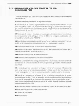 F - 73 - INSTALAÇÕES DE APOIO PARA "STANDS" DE TIRO REAL
COM ARMAS DE FOGO
Com bose em Resolução CEUSO 025/78, de 1
1 de juiho de 1978 opresencom-se os seguintes
recomendações
1. Deverão satisPazer pelo menos, os seguintes cordições-
1.1. Próximo ao vão de acesso ou ingresso, deverá haver compartimento, ambiente ou !ocol
poro recepção ou espera com áreo mínima de 16 nr e largura minima de 3 m. Esses espa-
ços poderão ser cobertos ou descobertos porém Independentes da áreo destinada ao
estacionamento de veículos,
1.2. Os espaços de acesso e circulação, como passagens, átrios, escadas e rampas de uso
comum ou coletivo, terão o lorgura minimo de 1,50 m nas condições estabelecidos pelo
artigo 29, itens V a Vlll, do Lei na 3.266/75.
1.3. Deverõo dispor de instalações sanitárias, conPorme o tabela anexa co item V do arti-
go 329, sendo Facultativa a colocação de chuveiros e vestiários para usuários.
1.4. A ediPicaçôo deverá conter aindo os seguintes dependências;
1.4.1. sala para curativos e primeiros socorros com área mínimo de ÍQ m?, tendo piso e
paredes oonPorme item I do artigo 82 do C.E.;
1A2. depósitos para guarda de material de limpeza;
1.4.3. vestiários para empregadas com ãrea minima de 4 m2;
1.4.4. local ou compartimento para guarda de armas e munições, que deve ser construído
com paredes de concreto e portos de Perra, chapeodas ou gradeadas, dotados de toda
segurança.
1.5. a porta (ou portas.) nõo poderá t e r largura inPerior a 1 m; as suas Polhas deverão
abrir sempre para Fora, no sentido da saída do recinto e, quando abertos, não deverão
reduzir o espoço dos corredores passagens, vestibulos, escados ou ãtrios de acessos,
1.6. Quando as instalações para 'stonds" de tiro constituírem dependências de ediPica-
ções destinados também o outros atividades, tais como sedes de clubes, associações ou
empresos de prestação de serviços, os ambientes ou compartimentos. exigidos no item 4
da presente resolução, poderão ser os mesmos de uso geral da ediPicação, com exceção
daquele exigido pelo item 444.
2. Além das disposições previstas no item anterior; os "stonds" de tiro deverão t e r ainda
2.1. Área para o campo de tiro que compreenderá:
2.1.1. postos de tiro (boxes);
2.1.2. linhas de tiro:
 
