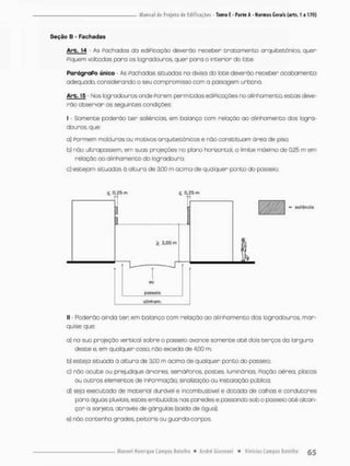 Seção B - Fachadas
Arb. 14 As Fachadas da ediPicação deverão receber t r a t a m e n t o arquitetônico, quer
Piquem voltadas para os logradouros quer para o interior do lote.
ParágraPo único • As Pachadas situadas na divisa da foce deverão receber acabamento
adequado, considerando o seu compromisso com a paisagem urbana.
Arb. 15 • Nos logradouros onde Porem permitidas ediPicaçães no alinhamento, estas deve-
rão observar as seguintes condições;
l - Somente poderão t e r saliências, em balanço com relação ao alinhamento dos logra-
douros, que:
a} Pormem molduras ou motivos arquitecãnicos e não constituam ãrea de piso;
b) não ultrapassem, em suas projeções no plano horizontal, o limite máximo de 0,25 m em
relação ao alinhamento da logradouro;
o) estejam situadas á altura de 3,00 m acima de qualquer ponto do passeio;
S. 0,25 m £ 0,25 m
1
1
= saliência
£ 3,00 m
1
VH
passeio
alinham.
ll • Poderão ainda ter. em balanço com relação ao alinhamento dos logradouros, mar-
quise que;
a} na suo projeção vertical sobre a passeio avance somente a t é dois terços da largura
deste e. em qualquer coso, não excedo de 4,00 m;
b] esteia situada ã altura de 3,00 m acima de qualquer ponto do passeio;
c) não oculte ou prejudique árvores, semáPoros, postes luminárias, Poção aérea, placas
ou outros elemencos de inPormoção: sinalização au instalação pública;
d} seja executada de material durável e incorri bcstrvel e dotada de calhas e condutores
paro ãguas pluviais, estes embutidos nas paredes e passando sob o passeio a t é alcan-
çar a sarjeta, através de gárguias (saída de água},
e} não contenha grades, peitaris ou guarda-corpos.
 