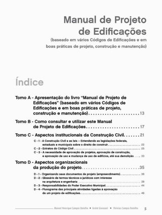 Manual de Projeto
de Edificações
(baseado em vários Códigos de Edificações e em
boas práticas de projeto, construção e manutenção)
índice
Tomo A - Apresentação do livro "Manual de Projeto de
Edificações" (baseado em vários Códigos de
Edificações e em boas práticas de projeto,
construção e manutenção) 13
Tomo B - Como consultar e utilizar este Manual
de Projeto de Edificações, . 17
Tomo C - Aspectos institucionais da Construção Civil 21
C -1 - A Construção Civil e as leis - Entendendo as legislações federais,
estaduais e municipais sobre o direito de c o n s t r u i r . . . . . . . . . . . . . . . . . . . . . . 22
C - 2 - Extratos do Código Civil . . . . 25
C - 3 - A necessidade de aprovação de projetos, aprovação de construção,
e aprovação de uso e mudança de uso de edifícios, até sua demolição . 3 3
Tomo D - Aspectos organizacionais
da produção do projeto 35
D - 1 - Organizando seus documentos de projeto ( e m p r e e n d i m e n t o ) . . . . . . . . . . . . . . 36
D - 2 - Glossário de termos técnicos e jurídicos com interesse
na arquitetura e engenharia , , . . , , , . , . , 39
D - 3 - Responsabilidades do Poder Executivo Municipal. 44
D - 4 - Fluxograma das principais atividades ligadas à aprovação
de um projeto do edificações. 46
 