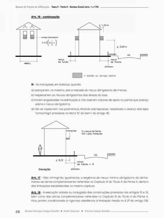 Arb. 16 - confcinucção
= bolcSo ou terraço aberto
lll - As marquises, em balança quando:
a) avançarem, no máxima até a metade do recuo obrigatório de Poente,
b) respeitarem os recuos obrigatórios das divisas do lote;
c) Porem engastadas na ediPicação e não tiverem colunas de apoio na porte que avança
sobre o recuo obrigatória
d) nõo se repetirem nos pavimentos. Picando sobrepostas, ressalvado o avanço das lajes
'corta-Pogo" previstas no letra "b* do item I do artigo 46
Art. 17 - Não inPringirão, igualmente, a exigência de recuo mínimo obrigatório do alinha-
mento as obros complementares rePeridas no Capítulo IX do Titulo A da Parte A, dentro
dos limitações estabelecidas no mesmo capitula
Arb. 18 - A execução isolada ou conjugada das construções previstas nos artigos 15 e 16,
bem como das obras complementares referidos no Capitulo IX do Título A da Parte A,
Pica, porém, condicionada ã rigorosa obediência á limitação Pixada no § 2° do artigo 135,
 