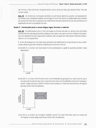 de Ponrno o não corno nem praticamente nula o óreo do lece que deverá Picar livre de
construçôes
Arb. 19 - As molduras marquises, balcões ou terraços abençoa quando ultrapassarem
as limites e as condições Pixadas nos artigos 15 e 16. não serão consideradas para ePeito
do cálculo da coxa de ocupação e do coePiciente de aproveitamento do lote, previstos no
legislação de uso e ocupação do solo.
Seção C - Construções junto a cursos d'água, lagos, ferrovias e rodovias
Arb. 20 - As ediPicações junto a rios, córregos ou Pu nãos de vale, ou, ainda, junto ás Pairas
de escoamento de águas pluviais, qualquer que seja o seu percurso em relação aos logra-
douros, obedecerão aos seguintes cuidados, sem prejuízo de restrições maiores estatuí-
das em norma especíPica:
I • A Pim de asseguror a constituição de Paixa não-ediPcável ao longo do percurso, o ediPi-
cação devera guardar sempre a distância horizontal mínima:
a} de 5,00 m, o contar da Poce externa da canalização au galeria, quando já existir esse
dispositivo;
1
b) de 5,00 m, a contar da linha de maior proPundidade do gargonta ou vale natural, para
os casos de Pundo de vale "seco", essa linha de maior proPundidadechoma-se "talnegue",
sendo usada até para dePinir limites entre |3aises ou Paixa de escoamento de águas
pluviais, ainda nào canalizadas:
1
c) de 1.50 m, a contar da margem medida a partir do nível mais alto, pana as casos de
córregos ou veios dágua perenes ainda não canaleados;
 