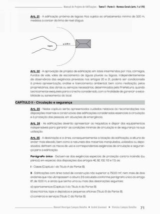 Arb. 21 - A ediPicação próxima de lagoas Pica sujeita ao oPastannento mínimo de 3,00 m,
medidos o contar da linha de nível dágua.
Arb. 22 - A aprovação de projeto de ediPicação em Iodes interPerrdos por rios, córregos,
Pundos de vale, vales de escoamento de águas pluviais ou lagoas, independentemente
do observância das exigências previstas nas artigos 20 e 21. poderá ser condicionada
á prévia apresentação, análise e licenciamento ambiental, bem como realização, pelos
proprietários, dos obras ou serviços necessários, determinados pela PrePeituro, quando
tecnicomence exeqüíveis para o trecho considerado, com a Pinalidade de garantir a esta-
bilidade ou saneamento do local.
CAPÍTULO II - Circulação e segurança
Arb. 23 • Neste capitulo serão apresentados cuidados relativos ás recomendações nas
disposições internos e construtivas das ediPicações considerados essenciais O circulação
e á proteção das pessoas, em situações de emergência.
Arb. 24 - As ediPicações deverão apresentar os requisitos e dispor dos equipamentos
indispensáveis para garantir as condições mínimas de circulação e de segurança na sua
utilização,
Arb. 25 A destinação e a área. consequentemente a lotação da ediPicação, a altura do
andor mais elevado, bem como a natureza dos mote riais manipulados, utilizados ou depo-
sitados. dePinem os riscos de uso e correspondentes exigências de circulação e seguran-
ça para a ediPicação
ParágraPo único - Excluem-se das exigências especiais de proteção contra incêndio (ou
pânico), em especial, dos disposições dos artigos 46,92,102,112 e 113, os:
I • Casas (Capitulo I do Titulo A da Parte B);
II - EdiPicações com área total de construção não superior a 750,00 m2, nem mais de dois
andares que não ultrapassem o altura (H) calculada conPorme parágraPo único do artigo
6a, de 12,00 m, e ainda que tenha uma ou mais das desti nações seguintes:
a) apartamentos (Capítulo II do Titulo A da Parte B);
b) escritórios, lojas e depósitos e pequenos oficinas (Título B da Parte B),
c) comércio e serviços (Titulo C da Parte B);
 