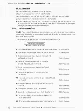 Arb. 25 - confcinuggão
d} hotéis pensiona Dos e similares (Título D da Parte B);
e) hospitais, clinicas e similares (Títuío E da Parte B);
P) locais de reunião (Titulo G da Parce B) cam copacidade máxima de 100 lugares;
g) alojamento e t r a t a m e n t o de animais {Título L do Parte B).
lll - EdiPicações para apontamentos (Capitulo II do Titulo A do Parte B) de três andares
no máximo, ainda que o andar térreo seja ocupado por outras destinações permitidas
pela legislação vigente, comi acessos exclusivos
Seção A - Lotação das Edificações
Arb. 26 - Para o cálculo do lotação dos ediPicações, com o Pim de proporcionar saída ou
escoamento adequados, será tomada a ãrea bruta de andar por pessoa, conPorme a
desti nação, assim indrcada:
I - Apartamentos de que t r o t a o Capítulo II do Título A da Parte B
II - Escritórios de que t r a t a o Copitulo I do Título B da Parte B 0,00 rrWpessoa
III - Lojas de que t r a t a o Capítulo ll do Titulo B da Parte B
IV - Depósitos de que t r a t a o Capitulo lll (anexo B - V)
do Titulo B da Parte B
3,00 m^/pessoa
10,00 nwpessoa
V - Pequenas OPicinas de que t r a t a o Copitulo lll
(anexo B - vi) do Titulo B da Parte B 9,00 m^pessoa
VI - Comércio de que t r a t a o Capitulo I do Titulo C
da Parte B 9.00 m?/pessca
VII - Serviços de que t r a t a o Capitulo II do Titulo C
da Pa r t e B 10.00 m2/pessoa
VIII - Hotéis, pensionatos e similares de que t r a t o o Titulo D
da Parte B 15,00 m ^pessoa
IX - Hospitais, Clinicas e similares de que t r a t a o Titulo E
da Parte E 15,00 m^/pessaa
X - Escolas de que t r a t a o Titulo F do Parte B 15,00 m2/pessoa
XI - Locais de reunião de que t r a t a o Título G da Parte B 9,00 ms/pessoa
XII • Terminais rodoviários de que t r a t a o Capítulo I do
Título H da Parte B 3,00 nv/pessoa
Xlll - OPicinas e indústrias de que t r a t a o Título l do Parte B 10,00 m2/pessoa
 