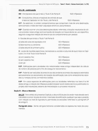 Arb, 26 - conbirujgção
XIV - Enereposeos de que Grato o Titulo K do Parte 8 15,00 m2/pessoa
XV - Consultórios, ofínicas e hospitais de animais de que
t r a t a os Capítulos I e II do Titulo L da Parte B 15,00 rrP/psssoo
§ 1S - Se existirem, no andar, compareimentos que comportem mais de uma destinaçao,
serã tamedo o índice de maior população entre os usos previstos.
% 2S - Guando ocorrer uma das destinaçôes. abaixo rePeridas, a lotação resultante do cál-
culo previsto nesse artigo será acrescida da lotação correspondente ao uso especiPico.
segundo a seguinte relação de área bruta do compârtrnento por pessoa:
I Escolas de que t r o t a a Titulo F da Porte B:
a) salas de aulas de exposição oral 1,50 m^pessoa
b) laboratórios ou similares 4,00 m^/pessoa
c) salas de pré do primeiro grau 3,00 mz/pessoa
II - Locais de reuniões esportivas, recreativas ou sociais e culturais de que t r a t a os Capí-
tulos Ul e lll do Título G da Parte B:
o) com assento Pixo 1,50 m2/pessoa
b) sem assento Pixo 0,80 m?/pessoa
c) em pé 0,30 m^/pessoa
§ 39 - EdiPicações para atividades não relacionadas nesse artigo independem do cálculo
do número de pessoas para Pins de assegurar escoamento.
§ 4a - Poderão ser excluídas da área bruta dos andares os áreas dos espaços estimados
exclusivamente ao escoamento da lotação da ediPicação, tais como ancecámaras, esca-
das ou rampas, átrios corredores e saídas.
§ 5fi - Em casos especíois de ediPicoções para as atividades rePeridas nos itens IV e XIII
deste artigo.a relaçãode mJ/pessoa poderá basear-se em dados técnicos juseiPicodos no
projeto das instalações, sistema de mecanização ou processo industrial.
Seção B - Altura e Materiais
Arb. 27 - Para ePeito do presente Capitulo, a altura (H) do piso do andar mais elevado será
calculada a c o n t a r ã o piso do andar mais baixo da ediPicação. qualquer que seja a posição
com relação ao nível do logradouro, permitidas os exclusões rePeridos no parógraPo 2o
do artigo 5.
ParágraPo único - Serão obrigatoriamente consideradas as espessuras reais dos pavi-
mentes.
 