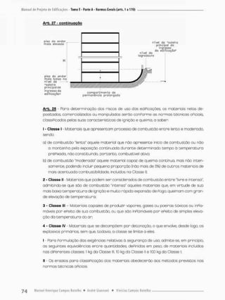 de Projeto de Edificações - Tomo E - Parte A - Normas Gerais; (arts. 1 a 170)
Arb. 27 - conbinugção
Arb. 28 - Paro determinação dos riscos de uso das ediPicações, os materiais nefos de-
positados> comercializados ou manipulados serão conPorme as normas técnicas oFiciais,
classiPicados pelas suas características de ignição e queima, a saber
1 - Classe l - Materiais que apresentam processo de combustão entre lento e moderado,
sendo;
a) de combustão "lento" aquele material que não apresente inícb de combustão ou não
a mantenha pela exposição continuada durante determinado tempo a temperatura
prêPixada. não constituindo, portanto, combustível ativo;
b) de combustão "moderada" aquele material capaz de queimo continua, mas não inten-
samente, podendo incluir pequena proporção (não mais de 5%) de outras materiais de
mais acentuada combustibilidade, incluídos na Classe II;
2 - Classe II • Materiais que podem ser considerados de combustão entre "livre e intensa"
admitindo-se que são de combustão 'intenso" aqueles materiais que, em virtude de sua
mais baixa temperatura de ignição e muito nópida expansão de Pogo, queimam com gran-
de elevação de temperatura;
3 - Classe lll - Materiaiscapazes de produzir vapores, gases ou poeiras tõxiccs ou inPla-
máveis por ePeito de sua combustão, ou que são inPlamãveis por ePeito de simples eleva-
ção da temperatura do ar;
4 - Classe IV - Materiais que se decompõem por detonação, o que envolve, desde logo os
explosivos primdrios. sem que, todovia, o classe se limite a eles
I - Paro Formulação das exigências relativas ã segurança de uso, admite-se, em princípio,
os seguintes equivalências entre quantidades, dePinidas em peso, de materiais incluídos
nas diPerentes classes: t kg da Classe lll, 10 kg da Classe il e 100 kg da Classe l:
II - Os ensaios para classiPicoção dos materiais obedecerão aos métodos previstos nas
normas técnicas oPiciais
 