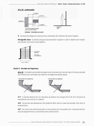 Arb, 33 - continuação
2, 0,04 m
alvenaria
k Q.IOrn
ml
I I ^ 0.06 m
O corrirnilo Oevg ser Usada
pela sjü paire inferiof
ÊL
Èn
/
corrmnCbo
Vista
Detalhe - Corrlmâo em corte
II - Cs pisos dos degraus e patamares revestidos de material nõo-escorregodio.
ParágraPo único - Quando a largura da escada Por superior a 1,80 m, devera ser instala-
do tombem cornimão intermediário.
Lo £ 1,80m
c<jrf<maos
lotcro 'J
cori-ífnòü
inlcfíne(ji4r"c)
Seção D - Escadas do Segurança
Arb. 34 Considera-se escada de segurança a escada ã prova de Pogo e Pu maça, dotada
de ariDecdmara ventilada, que observe as exigências desta seção.
Nâo podem lor sallfincías NÚO poelem ter espelhos
§ I9 - A escoda deverã t e r os requisitos previstos nos artigos 30, 31, 32, 33 e 79 para as
escadas de uso comum ou coletivo.
§ 2S - As portas dos elevadores nõo poderão abrir poro a caixa de escada, nem paro a
aritecômara
§ 3S - No recinto da caixa de escada ou da antecãmara não poderá ser colocado nenhum
tipo de equipamento ou portinhola para coleta de lixo.
 