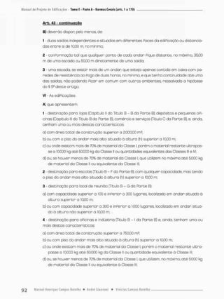 Arb. 43 - continuação
B) deverão dispor; pelo menos. de:
1 - duas saídas independentes e situadas em diPerentes Paces da ediPicação ou distancia-
dos entre si de 10.00 na no mínimo;
2 - conformação tal que qualquer ponto de cada andar Pique distante, no máximo, 3500
m de uma escado ou 50.00 m diretamente de uma saida;
3 - urna escoda, se existir mais de um andar que esteja apenas contida em caixa com pa-
redes de resistência ao Pego de duas horas, no mínimo, e que tenha continuidade até uma
das saídas roo podendo Picar em comum com outros ambientes ressalvada a hipótese
do § 59 deste artigo;
VI - As ediPicações:
A) que apresentem
1 - destinação poro: lojos (Capitulo II do Titulo B - B da Parce B); depósitos e pequenos OPi-
cinas (Capitulo lll do Titulo B da Parte B), comércio e serviços (Título C da Parte B), e, ainda,
tenham uma ou maisdessos característicos:
o) com óreo totol de construção superior a 2.000,00 m2;
b) ou com o piso do andar mais alto situado à altura (h) superior a 10,00 m;
c) ou arde existam mais de 70% de matéria! da Classe I. parém o material restante ultrapas-
se a 1Q000 kg até 50.000 kg da Classe II ou quantidades equivalentes dos Classes lll e IV;
d} ou, se houver menos de 70% de material da Classe I, que utilizem no máximo até 5.C00 kg
de material da Classe li ou equivalente da Classe lll
2 - destinação para escolas (Título B - F da Parte B), com qualquer capacidade, mas tendo
o piso do andar mais alto situado ò altura (h) superior o 10,00 m,
3 - destinação para local de reunião (Titulo B - G da Parte B):
a) com copacidade superior a 100 e inperior a 300 lugares, localizado em andar situado á
altura superior a 10,00 m;
b] ou com capacidade superior a 300 e inperior a 1.000 lugares localizado em andar situa-
do á altura não superior a 10,00 m, .
4 • destinação paro OPicinas e indústria (Título B -1 da Parte B) e, ainda, tenham uma ou
mois destas características;
a) com área total de construção superior a 750,00 mz;
b) ou com piso do ondar mais alto situado à altura (h) superior a 10,00 m;
c) ou ande existam mais de 70% de material da Classe I. porém o material restante ultra-
passe a lO.OCO kg até 50.000 kg da Classe ll ou quantidade equivalente õ Ciasse lll.
d) ou. se houver menos de 70%de material da Classe I, que utilizem, no máximo, até 5.000 kg
de material da Classe ll ou equivalente ò Classe lll;
 
