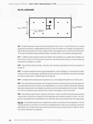 Manual de Projeto de Edificações - Tomo E - Paile A - Normas Gerais (arts. 1 a 170)
Arb, 43 - continuação
XIV As ediPicações pora apartamentos (Capitula ll do Titulo B - A da Farte B}, com mais de
quatorze povimentos, independentemente do nivel da soteira em relação ao logradouro,
admitidas as exclusões do § 2a do artigo 5a, além. das exigências dos números 2 o 3 da letra
"b" do item XIII, deste artigo, deverão dispor de, pelo menos, uma escada de segurança.
§ 1S A distância de qualquer ponto do andar até a escada ou a saida serã medida, em
linha reta e no plano horizontal, entre o ponto mais extremo do andar e o início do vão que
dá acesso ã escada ou à soida.
§ - Altura (h) do piso do andar mais alto será sempre calculada conPorme previsto no
artigo 27.
§ 3 ^ - 0 material existente serã aquele depositado, comercializado ou manipulado na ediPi-
cação, sendo a porcentagem de 70% (do predominante) ou de 30% (do restante), calculado
em peso e observada a ciassiPicaçõo do artigo 2&
§ 4S - As saidas serão sempre pana logradouros ou área adjacente externa ao nwet do seta
§ 5» - Nos ediPicações que devam ser obrigatoriamente dotadas de escadas de seguran-
ça. essas deverão somar largura correspondente, no minimo o 50% do dimensão total exi-
gida, para escoamento da lotação calculada, e serão distribuídos de Porma que reduzam
ao mimmo a distância pora alcançá-ias a partir de qualquer ponto do andar
§ 6® - Nos andares que somem lotação total até a máximo de 30 (trinta) pessoas, sendo o
cálculo Peito conPorme o artigo 26 e sem aplicação da redução prevista no item l do arti-
go 29, e que disponham de escada de uso exclusivo, esta não precisará ser de segurança.
Arb. 44 - .As escadas, patamares, respectivas caixas e as antecãmaras (seções C e D), as
rampas {seção E), os ãtrios, corredores e saidas (seção F>. bem como qualquer parte da
ediPicação com Punçõo de proporcionar escoamento dos usuários pora o exterior, deve-
rão, oínda. obedecer ao seguinte:
 