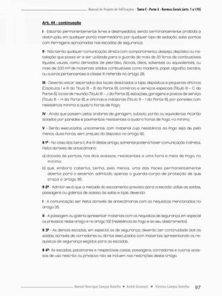 Arb. 44 - continuação
I - Estarão permanentemente livres e desimpedidos sendo terminontemen te proibida o
obstrução, em qualquer ponto intermediário, por qualquer tipo de vedação, salvo portos
com ferragens apropriados nas escadas de segurança;
II - Não terão qualquer comunicação direta com compartimento, despejo, depósito ou ins-
talação que possa vir a ser utilizada para o guarda de mais de 20 litros de combustíveis
líquidos usuais, como derivados de petróleo, ólccois, óleos, solventes ou equivalentes ou
mois de 2,00 m3 de materiais sólidos combustíveis como madeiro, papel, algodão, tecidos,
ou outros pertencentes ã classe m referida no artigo 28:
III - Deverão estar seporados dos locais destinados a lojas, depósitos e pequenas oPicinas
{Capítulos l e lll do Título B - 8 da Parte B). comércio e serviços especiais (Titulo B - C do
Parte B), locais de reunião {Titulo B - J do Parte B), estações, garagens e postos de serviço
(Título B - H da Parte B), e oPicinas © indústrias [Título B - I da Porte B), por paredes com
resistência mínima a quatro horas de Pogo;
IV - Ainda que possem pelos andares de garagem, subsolo, ponão ou equivalente, Picarão
isolados por paredes e pavimentes resistentes a quatro horas de Pogo, no mínimo:
V Serão executodos, unicamente, com materiol cuja resistência ao Pego seja de, pelo
menos, duas horas, sem prejuízo do disposto no artigo 92;
§ 1- - No casados itens II. lll e IV deste artigo, somente poder ã haver comunicação indireta,
Peita através de antecàmara:
a) dotada de portos, nos dois acessos, resistentes a uma hora o meia de Pogo, no
mínimo:
b) que, embora coberta, tenha, pelo menos, umo das Poces permanentemente
a b e r t a para o exterior, admitido apenas o guarda-corpo de p r o t e ç ã o de que
t r a t a o o r t i g o 95,
§ 2e - Admitir-se-ã que a metade do escoamento previsto para a escada utilize as saídas,
passagens ou galerios de acesso ãs solas e lojas, devendo-
I - A comunicação ser Feita através de antecãmaras com os requisitos mencionados no
artigo 35;
II - A passagem ou galeria apresentar materiais com os requisitos de segurança, em especial
os previstos neste ortigo e no artigo 102 (resistência ao Pogo e oo seu abstromento),
§ 3S • As demais escadas, em especial os de segurança, deverão t e r continuidade até as
saídos, otravés de corredores ou ãtrios executados com materiais apresentando os re-
quisitos de segurança exigidos para as escadas.
§ 4C- As escadas, potomares e respectivas caixas, possagens, corredores e outros aces-
sos de uso restrito ou privativo não se incluem nas restrições deste artigo.
 
