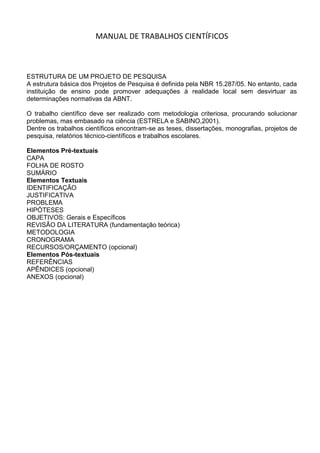 MANUAL DE TRABALHOS CIENTÍFICOS<br />ESTRUTURA DE UM PROJETO DE PESQUISA<br />A estrutura básica dos Projetos de Pesquisa é definida pela NBR 15.287/05. No entanto, cada instituição de ensino pode promover adequações à realidade local sem desvirtuar as determinações normativas da ABNT. <br />O trabalho científico deve ser realizado com metodologia criteriosa, procurando solucionar problemas, mas embasado na ciência (ESTRELA e SABINO,2001).<br />Dentre os trabalhos científicos encontram-se as teses, dissertações, monografias, projetos de pesquisa, relatórios técnico-científicos e trabalhos escolares.<br />Elementos Pré-textuais<br />CAPA<br />FOLHA DE ROSTO<br />SUMÁRIO<br />Elementos Textuais<br />IDENTIFICAÇÃO<br />JUSTIFICATIVA<br />PROBLEMA<br />HIPÓTESES<br />OBJETIVOS: Gerais e Específicos<br />REVISÃO DA LITERATURA (fundamentação teórica)<br />METODOLOGIA<br />CRONOGRAMA<br />RECURSOS/ORÇAMENTO (opcional)<br />Elementos Pós-textuais<br />REFERÊNCIAS<br />APÊNDICES (opcional)<br />ANEXOS (opcional)<br />lefttopElementos de construção de projeto de pesquisa<br />Capa: Elemento obrigatório. Nome da entidade para a qual deve ser submetido, quando solicitado; nome(s) do(s) autor (es); título; subtítulo (se houver, deve ser evidenciada a sua subordinação ao título, precedido de dois-pontos (:), ou distinguido tipograficamente); local (cidade) da entidade, onde deve ser apresentado; ano de entrega.<br />Folha de rosto: Elemento obrigatório. Apresenta as informações transcritas na seguinte ordem: nome(s) dos autor(es); título; subtítulo (se houver, deve ser evidenciada a sua subordinação ao título, precedido de dois-pontos (:), ou distinguido tipograficamente); tipo de projeto de pesquisa e nome da entidade a que deve ser submetido; nome do orientador (e co-orientador, se houver), local (cidade) da entidade, onde deve ser apresentado; ano de entrega.<br />Sumário: Elemento obrigatório. Elaborado conforme a ABNT NBR 6027.<br />Identificação<br />Na identificação do Projeto devem ser especificados:<br />Instituição;<br />Tema;<br />Título;<br />Autor;<br />Orientador (Co-orientador, se houver);<br />Período.<br />Comparado ao título do relatório de pesquisa, o tema é, em termos gerais, o assunto da sua pesquisa. Já o título acompanhado ou não por subtítulo, se difere do tema, pois, enquanto o tema sofre um processo de delimitação e especificação, para torná-lo viável à realização da pesquisa, o título sintetiza o conteúdo do tema.<br />Exemplo:<br />Tema: Reciclagem de lixo.<br />Título: A reciclagem do lixo no município de Boa Vista.<br />Elementos Textuais<br />Os elementos textuais devem ser constituídos de uma parte introdutória, na qual devem ser apresentados o tema, o problema a ser abordado, a(s) hipótese(s), quando couber(em), bem como o(s) objetivo(s) a ser(em) atingido(s) e a(s) justificativa(s). No desenvolvimento, é necessário que seja indicado o referencial teórico que o embasa e a metodologia a ser utilizada.<br />Justificativa<br />Apresentar, sucintamente, as razões pelas quais o projeto deve ser desenvolvido, tanto de ordem teórica e/ou prática que justifiquem a realização de pesquisa, quanto da importância, o que pretende encontrar.<br />A Justificativa em um projeto de pesquisa, como o próprio nome indica, é o convencimento de que o trabalho de pesquisa é relevante, sendo fundamental a sua efetivação. É aqui que o tema escolhido pelo pesquisador deve ser apresentado como algo significativo e a comprovação da hipótese precisa ser considerada de suma importância para alguns indivíduos ou para a sociedade.<br />Na Justificativa retomam-se o problema e o objetivo, mostrando a importância da realização e quais suas contribuições. <br />Deve-se tomar o cuidado, na elaboração da Justificativa, de não se tentar justificar a Hipótese levantada, ou seja: tentar responder ou concluir o que vai ser buscado no trabalho de pesquisa.<br />Deve procurar responder: Qual a relevância da pesquisa? Que motivos a justificam? Quais contribuições para a compreensão, intervenção ou solução que a pesquisa apresentará?<br />Barral (2003, p. 88-89) oferece alguns itens importantes que podem fazer parte de uma boa justificativa. São eles: <br />a) Atualidade do tema: inserção do tema no contexto atual.<br />b) Ineditismo do trabalho: proporcionará mais importância ao assunto.<br />c) Interesse do autor: vínculo do autor com o tema.<br />d) Relevância do tema: importância social, econômica, ambiental, política, etc.<br />e) Pertinência do tema: contribuição do tema para o debate.<br />Problema<br />O problema é a mola propulsora de todo o trabalho de pesquisa. Depois de definido o tema, levanta-se uma questão para ser respondida através de uma hipótese, que será confirmada ou negada através do trabalho de pesquisa. O problema é criado pelo próprio autor e relacionado ao tema escolhido. O autor, no caso, criará um questionamento para definir a abrangência de sua pesquisa. Não há regras para se criar um problema, mas alguns autores sugerem que ele seja expresso em forma de pergunta.<br />Hipótese<br />Hipótese é sinônimo de suposição. Neste sentido, hipótese é uma afirmação categórica, que tenta responder ao problema levantado no tema escolhido para pesquisa. É uma pré-solução para o problema levantado. Um problema pode ter muitas hipóteses, que são soluções possíveis para a sua resolução O trabalho de pesquisa, então, irá confirmar ou negar as hipóteses levantadas, ou seja, estas são provisórias porque poderão ser confirmadas ou refutadas com o desenvolvimento da pesquisa.<br />É preciso não confundir hipótese com pressuposto, com evidência prévia.<br />Hipótese é o que se pretende demonstrar e não o que já se tem <br />demonstrado evidente, desde o ponto de partida. [...] nesses casos não há<br />mais nada a demonstrar, e não se chegará a nenhuma conquista e o<br />conhecimento não avança. (SEVERINO, 2000, p. 161).<br />Objetivos<br />Os objetivos devem ser claros e diretos, mencionando as informações sobre o que se pretende estudar.<br />Procura-se responder às seguintes perguntas para elaborar os objetivos:<br />a) Que perguntas específicas este estudo procura responder?<br />b) Quais hipóteses serão testadas?<br />c) Para que? Para quem?<br />d) Quais são os objetivos gerais?<br />Os objetivos devem ser elaborados com verbos mais precisos que indicam sentido único de interpretação (MARTINS, 2000)<br />Exemplo de verbos mais precisos: discutir, identificar, relacionar, construir, comparar, traduzir, integrar, selecionar, ilustrar, interpretar, distinguir, resumir, classificar, enumerar, aplicar, resolver, localizar, confeccionar, assinalar, escrever, indicar, descrever, caracterizar, elaborar, encaminhar, instrumentalizar, capacitar, formular, propor, intervir, participar, investigar, verificar, questionar e qualificar.<br />Exemplo de verbos menos precisos: aprender, conhecer, apreciar, pensar, compreender, entender, valorizar, tolerar, respeitar, familiarizar-se, desejar, acreditar, saber, avaliar, desfrutar, temer, interessar, motivar, captar, orientar, aumentar, melhorar, conscientizar, estimular, reconhecer, acertar e refletir.<br />Objetivo Geral<br />O que pretende com o desenvolvimento da pesquisa, e que resultados pretendem alcançar. O que deseja atingir, tendo em vista os problemas diagnosticados e a ação pretendida.<br />Objetivos Específicos<br />Derivam do objetivo geral. Devem explicar, de modo claro e preciso, as ações a serem desenvolvidas para se alcançar os objetivos gerais, especialmente relacionados com as hipóteses que serão testadas.<br />Revisão de Literatura: Pode-se desconsiderar a revisão de literatura no projeto científico escolar.<br />Metodologia<br />Os procedimentos metodológicos referem-se a um conjunto de métodos e técnicas utilizados para a realização de uma pesquisa.<br />Deve ser elaborado com o objetivo de fornecer uma explicação minuciosa, detalhada, rigorosa e exata de toda ação desenvolvida no método (caminho) do trabalho de pesquisa.<br />É a explicação do tipo de pesquisa, do instrumento utilizado (questionário, entrevista etc), do tempo previsto, da equipe de pesquisadores e da divisão do trabalho, das formas de tabulação e tratamento dos dados, universo de amostragem, campo de pesquisa, enfim, de tudo aquilo que se utilizou no trabalho de pesquisa.<br />Deve ser coerente com a linha teórica proposta no projeto e os objetivos a que o estudo se propõe.<br />Para melhor subsidiar os orientandos, os subitens seguintes resgatam classificações e conceitos associados à pesquisa e aos métodos:<br />Classificação dos tipos de pesquisa<br />Quanto aos objetivos Segundo Gil (2002), uma pesquisa, tendo em vista seus objetivos, pode<br />ser classificada da seguinte forma:<br />a) Pesquisa exploratória: Esta pesquisa tem como objetivo proporcionar maior familiaridade com o problema, com vistas a torná-lo mais explícito. Pode envolver levantamento bibliográfico, entrevistas com pessoas experientes no problema pesquisado. Geralmente, assume a forma de pesquisa bibliográfica e estudo de caso.<br />b) Pesquisa descritiva: Tem como objetivo primordial a descrição das características de determinadas populações ou fenômenos. Uma de suas características está na utilização de técnicas padronizadas de coleta de dados, tais como o questionário e a observação sistemática.<br />Destacam-se também na pesquisa descritiva aquelas que visam descrever características de grupos (idade, sexo, procedência etc.), como também a descrição de um processo numa organização, o estudo do nível de atendimento de entidades, levantamento de opiniões, atitudes e crenças de uma população, etc. Também são pesquisas descritivas aqueles que visam descobrir a existência de associações entre variáveis, como, por exemplo, as pesquisas eleitorais que indicam a relação entre o candidato e a escolaridade dos eleitores.<br />c) Pesquisa explicativa: A preocupação central é identificar os fatores que determinam ou que contribuem para a ocorrência dos fenômenos. É o tipo que mais aprofunda o conhecimento da realidade, porque explica a razão, o porquê das coisas. Por isso, é o tipo mais complexo e delicado.<br />Quanto aos procedimentos técnicos<br />Segundo Gil (2002), uma pesquisa, quanto aos seus procedimentos técnicos, pode ser classificada da seguinte forma:<br />a) Pesquisa bibliográfica: é desenvolvida com base em material já elaborado, constituído principalmente de livros e artigos científicos. Não é aconselhável que textos retirados da Internet constituam o arcabouço teórico do trabalho monográfico.<br />b) Pesquisa documental: É muito parecida com a bibliográfica. A diferença está na natureza das fontes, pois esta forma vale-se de materiais que não receberam ainda um tratamento analítico, ou que ainda podem ser reelaborados de acordo com os objetos da pesquisa. Além de analisar os documentos de “primeira mão” (documentos de arquivos, igrejas, sindicatos, instituições etc.), existem também aqueles que já foram processados, mas podem receber outras interpretações, como relatórios de empresas, tabelas etc.<br />c) Pesquisa experimental: quando se determina um objeto de estudo, selecionam-se as variáveis que seriam capazes de influenciá-lo, definem-se as formas de controle e de observação dos efeitos que a variável produz no objeto.<br />d) Levantamento: é a interrogação direta das pessoas cujo comportamento se deseja conhecer. Procede-se à solicitação de informações a um grupo significativo de pessoas acerca do problema estudado para, em seguida, mediante análise quantitativa, obterem-se as conclusões correspondentes aos dados coletados. Quanto o levantamento recolhe informações de todos os integrantes do universo pesquisado, tem-se um censo.<br />e) Estudo de campo: procura o aprofundamento de uma realidade específica. É basicamente realizada por meio da observação direta das atividades do grupo estudado e de entrevistas com informantes para captar as explicações e interpretações do que ocorre naquela realidade.<br />f) Estudo de caso: consiste no estudo profundo e exaustivo de um ou poucos objetos, de maneira que permita seu amplo e detalhado conhecimento. <br />g) Pesquisa-ação: um tipo de pesquisa com base empírica que é concebida e realizada em estreita associação com uma ação ou com a resolução de um problema coletivo e no qual os pesquisadores e participantes representativos da situação ou do problema estão envolvidos de modo cooperativo ou participativo (THIOLLENT, 1986, p.14).<br />Cronograma<br />O cronograma é a previsão de tempo que será gasto para a realização do trabalho de acordo com as atividades a serem cumpridas. As atividades e os períodos serão definidos a partir das características de cada pesquisa e dos critérios determinados pelo autor do trabalho.<br />Os períodos podem estar divididos em dias, semanas, quinzenas, meses, bimestres, trimestres etc. Estes serão determinados a partir dos critérios de tempo adotados por cada pesquisador.<br />ATIVIDADES1ª semana2ª semana3ª semana4ª semanaLevantamento da literaturaMontagem do projetoLeituraColeta de dadosTratamento dos dadosElaboração do relatórioDigitação e NormalizaçãoRevisão do textoApresentação do Projeto<br />Recursos/ Orçamento<br />Nele são indicados todos os materiais ou equipamentos necessários para o desenvolvimento da pesquisa, tais como: despesas de custeio (remuneração de serviços pessoais, materiais de consumo, outros serviços de terceiros e encargos), despesa de capital (equipamentos e material permanente).<br />Elementos Pós-Textuais<br />Referências<br />Referenciar de acordo com a Norma 6023/02 da ABNT, relacionando as fontes básicas utilizadas para a fundamentação teórica do trabalho. Sugere-se no mínimo 05 (cinco) referências, sendo somente fontes das quais foram retirados textos para serem apresentados em forma de citação.<br />Anexos<br />Anexos são elementos complementares e opcionais ao projeto que não foram elaborados pelo pesquisador. Os anexos são textos de autoria de outra pessoa que não o pesquisador. Por exemplo: mapas, documentos originais, fotografias feitas por outra pessoa.<br />Apêndices<br />Assim como os apêndices, os anexos só devem aparecer nos projetos de pesquisa se forem extremamente necessários. Apêndices são elementos complementares e opcionais ao projeto e que foram elaborados pelo pesquisador. Aqui entrariam, por exemplo, questionários, formulários de pesquisa de campo ou fotografias feitas pelo próprio pesquisador.<br />Referências:<br />http://www.unisulma.edu.br/manual_de_trabalhos_cientificos.pdf<br />