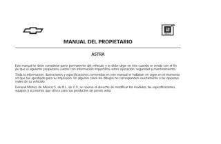 MANUAL DEL PROPIETARIO
ASTRA
Este manual se debe considerar parte permanente del vehículo y se debe dejar en éste cuando se venda con el fin
de que el siguiente propietario cuente con información importante sobre operación, seguridad y mantenimiento.
Toda la información, ilustraciones y especificaciones contenidas en este manual se hallaban en vigor en el momento
en que fue aprobado para su impresión. En algunos casos los dibujos no corresponden exactamente a las opciones
reales de su vehículo.
General Motors de México S. de R.L. de C.V. se reserva el derecho de modificar los modelos, las especificaciones,
equipos y accesorios que ofrece para sus productos sin previo aviso.
 