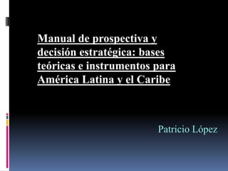 Manual de prospectiva y
decisión estratégica: bases
teóricas e instrumentos para
América Latina y el Caribe



                        Patricio López
 