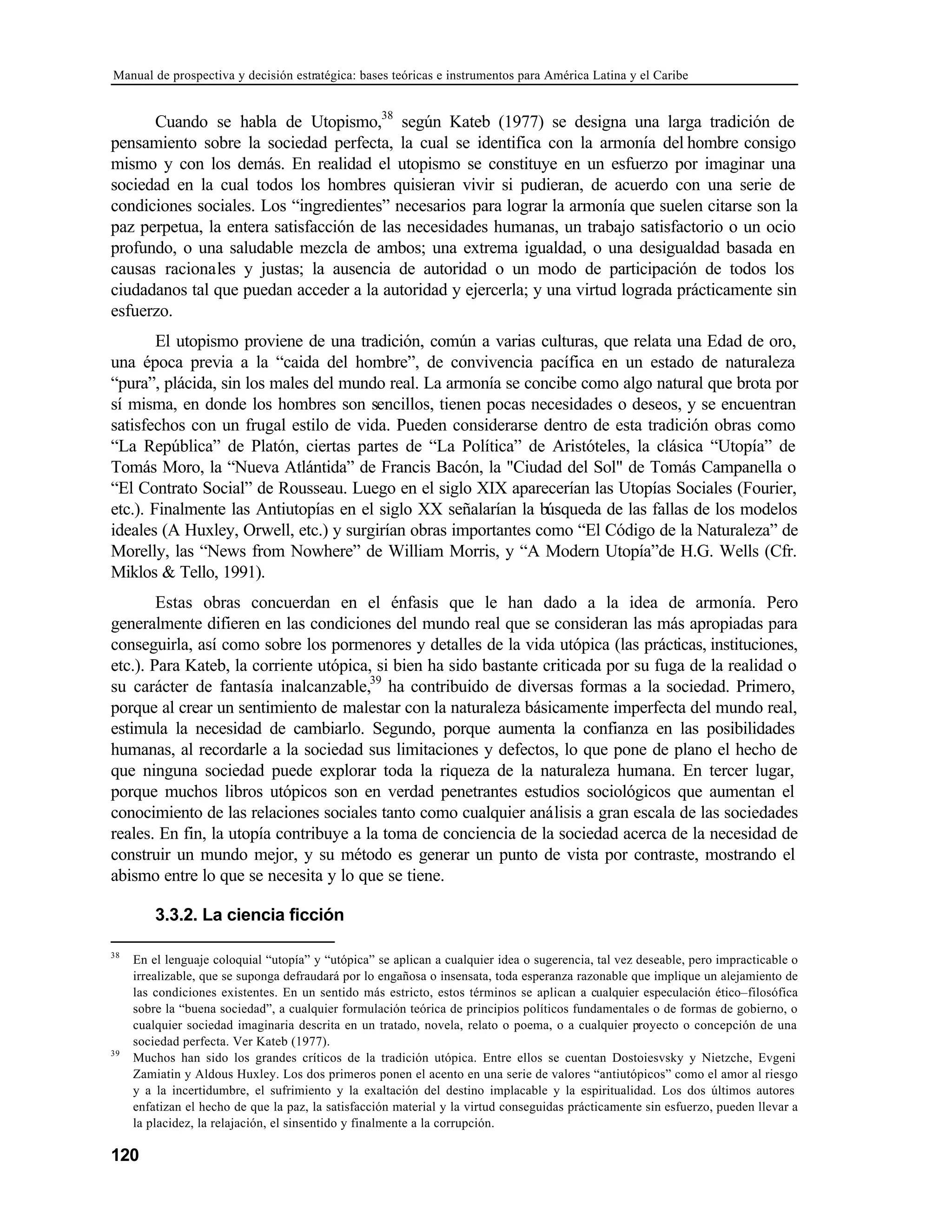 Manual de prospectiva y decisión estratégica: bases teóricas e instrumentos para América Latina y el Caribe
120
Cuando se habla de Utopismo,38
según Kateb (1977) se designa una larga tradición de
pensamiento sobre la sociedad perfecta, la cual se identifica con la armonía del hombre consigo
mismo y con los demás. En realidad el utopismo se constituye en un esfuerzo por imaginar una
sociedad en la cual todos los hombres quisieran vivir si pudieran, de acuerdo con una serie de
condiciones sociales. Los “ingredientes” necesarios para lograr la armonía que suelen citarse son la
paz perpetua, la entera satisfacción de las necesidades humanas, un trabajo satisfactorio o un ocio
profundo, o una saludable mezcla de ambos; una extrema igualdad, o una desigualdad basada en
causas racionales y justas; la ausencia de autoridad o un modo de participación de todos los
ciudadanos tal que puedan acceder a la autoridad y ejercerla; y una virtud lograda prácticamente sin
esfuerzo.
El utopismo proviene de una tradición, común a varias culturas, que relata una Edad de oro,
una época previa a la “caida del hombre”, de convivencia pacífica en un estado de naturaleza
“pura”, plácida, sin los males del mundo real. La armonía se concibe como algo natural que brota por
sí misma, en donde los hombres son sencillos, tienen pocas necesidades o deseos, y se encuentran
satisfechos con un frugal estilo de vida. Pueden considerarse dentro de esta tradición obras como
“La República” de Platón, ciertas partes de “La Política” de Aristóteles, la clásica “Utopía” de
Tomás Moro, la “Nueva Atlántida” de Francis Bacón, la "Ciudad del Sol" de Tomás Campanella o
“El Contrato Social” de Rousseau. Luego en el siglo XIX aparecerían las Utopías Sociales (Fourier,
etc.). Finalmente las Antiutopías en el siglo XX señalarían la búsqueda de las fallas de los modelos
ideales (A Huxley, Orwell, etc.) y surgirían obras importantes como “El Código de la Naturaleza” de
Morelly, las “News from Nowhere” de William Morris, y “A Modern Utopía”de H.G. Wells (Cfr.
Miklos & Tello, 1991).
Estas obras concuerdan en el énfasis que le han dado a la idea de armonía. Pero
generalmente difieren en las condiciones del mundo real que se consideran las más apropiadas para
conseguirla, así como sobre los pormenores y detalles de la vida utópica (las prácticas, instituciones,
etc.). Para Kateb, la corriente utópica, si bien ha sido bastante criticada por su fuga de la realidad o
su carácter de fantasía inalcanzable,39
ha contribuido de diversas formas a la sociedad. Primero,
porque al crear un sentimiento de malestar con la naturaleza básicamente imperfecta del mundo real,
estimula la necesidad de cambiarlo. Segundo, porque aumenta la confianza en las posibilidades
humanas, al recordarle a la sociedad sus limitaciones y defectos, lo que pone de plano el hecho de
que ninguna sociedad puede explorar toda la riqueza de la naturaleza humana. En tercer lugar,
porque muchos libros utópicos son en verdad penetrantes estudios sociológicos que aumentan el
conocimiento de las relaciones sociales tanto como cualquier análisis a gran escala de las sociedades
reales. En fin, la utopía contribuye a la toma de conciencia de la sociedad acerca de la necesidad de
construir un mundo mejor, y su método es generar un punto de vista por contraste, mostrando el
abismo entre lo que se necesita y lo que se tiene.
3.3.2. La ciencia ficción
38
En el lenguaje coloquial “utopía” y “utópica” se aplican a cualquier idea o sugerencia, tal vez deseable, pero impracticable o
irrealizable, que se suponga defraudará por lo engañosa o insensata, toda esperanza razonable que implique un alejamiento de
las condiciones existentes. En un sentido más estricto, estos términos se aplican a cualquier especulación ético–filosófica
sobre la “buena sociedad”, a cualquier formulación teórica de principios políticos fundamentales o de formas de gobierno, o
cualquier sociedad imaginaria descrita en un tratado, novela, relato o poema, o a cualquier proyecto o concepción de una
sociedad perfecta. Ver Kateb (1977).
39
Muchos han sido los grandes críticos de la tradición utópica. Entre ellos se cuentan Dostoiesvsky y Nietzche, Evgeni
Zamiatin y Aldous Huxley. Los dos primeros ponen el acento en una serie de valores “antiutópicos” como el amor al riesgo
y a la incertidumbre, el sufrimiento y la exaltación del destino implacable y la espiritualidad. Los dos últimos autores
enfatizan el hecho de que la paz, la satisfacción material y la virtud conseguidas prácticamente sin esfuerzo, pueden llevar a
la placidez, la relajación, el sinsentido y finalmente a la corrupción.
 