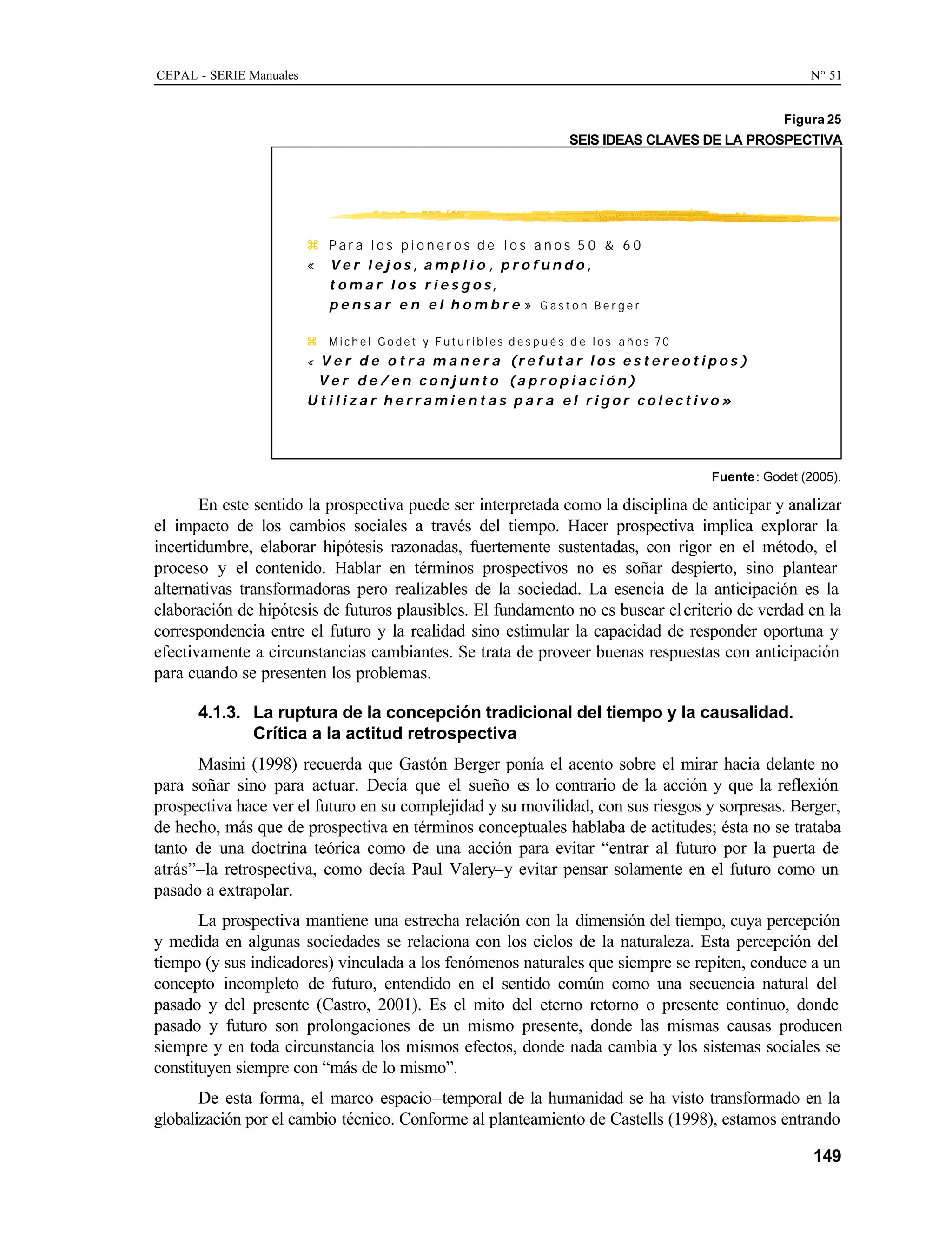 CEPAL - SERIE Manuales N° 51
149
Figura 25
SEIS IDEAS CLAVES DE LA PROSPECTIVA
Fuente: Godet (2005).
En este sentido la prospectiva puede ser interpretada como la disciplina de anticipar y analizar
el impacto de los cambios sociales a través del tiempo. Hacer prospectiva implica explorar la
incertidumbre, elaborar hipótesis razonadas, fuertemente sustentadas, con rigor en el método, el
proceso y el contenido. Hablar en términos prospectivos no es soñar despierto, sino plantear
alternativas transformadoras pero realizables de la sociedad. La esencia de la anticipación es la
elaboración de hipótesis de futuros plausibles. El fundamento no es buscar elcriterio de verdad en la
correspondencia entre el futuro y la realidad sino estimular la capacidad de responder oportuna y
efectivamente a circunstancias cambiantes. Se trata de proveer buenas respuestas con anticipación
para cuando se presenten los problemas.
4.1.3. La ruptura de la concepción tradicional del tiempo y la causalidad.
Crítica a la actitud retrospectiva
Masini (1998) recuerda que Gastón Berger ponía el acento sobre el mirar hacia delante no
para soñar sino para actuar. Decía que el sueño es lo contrario de la acción y que la reflexión
prospectiva hace ver el futuro en su complejidad y su movilidad, con sus riesgos y sorpresas. Berger,
de hecho, más que de prospectiva en términos conceptuales hablaba de actitudes; ésta no se trataba
tanto de una doctrina teórica como de una acción para evitar “entrar al futuro por la puerta de
atrás”–la retrospectiva, como decía Paul Valery–y evitar pensar solamente en el futuro como un
pasado a extrapolar.
La prospectiva mantiene una estrecha relación con la dimensión del tiempo, cuya percepción
y medida en algunas sociedades se relaciona con los ciclos de la naturaleza. Esta percepción del
tiempo (y sus indicadores) vinculada a los fenómenos naturales que siempre se repiten, conduce a un
concepto incompleto de futuro, entendido en el sentido común como una secuencia natural del
pasado y del presente (Castro, 2001). Es el mito del eterno retorno o presente continuo, donde
pasado y futuro son prolongaciones de un mismo presente, donde las mismas causas producen
siempre y en toda circunstancia los mismos efectos, donde nada cambia y los sistemas sociales se
constituyen siempre con “más de lo mismo”.
De esta forma, el marco espacio–temporal de la humanidad se ha visto transformado en la
globalización por el cambio técnico. Conforme al planteamiento de Castells (1998), estamos entrando
z P a r a l o s p i o n e r o s d e l o s a ñ o s 5 0 & 6 0
« V e r l e j o s , a m p l i o , p r o f u n d o ,
t o m a r l o s r i e s g o s,
p e n s a r e n e l h o m b r e » G a s t o n B e r g e r
z M i c h e l G o d e t y F u t u r i b l e s d e s p u é s d e l o s a ñ o s 7 0
« V e r d e o t r a m a n e r a (r e f u t a r l o s e s t e r e o t i p o s )
V e r d e / e n c o n j u n t o (a p r o p i a c i ó n )
U t i l i z a r h e r r a m i e n t a s p a r a e l r i g o r c o l e c t i v o »
 