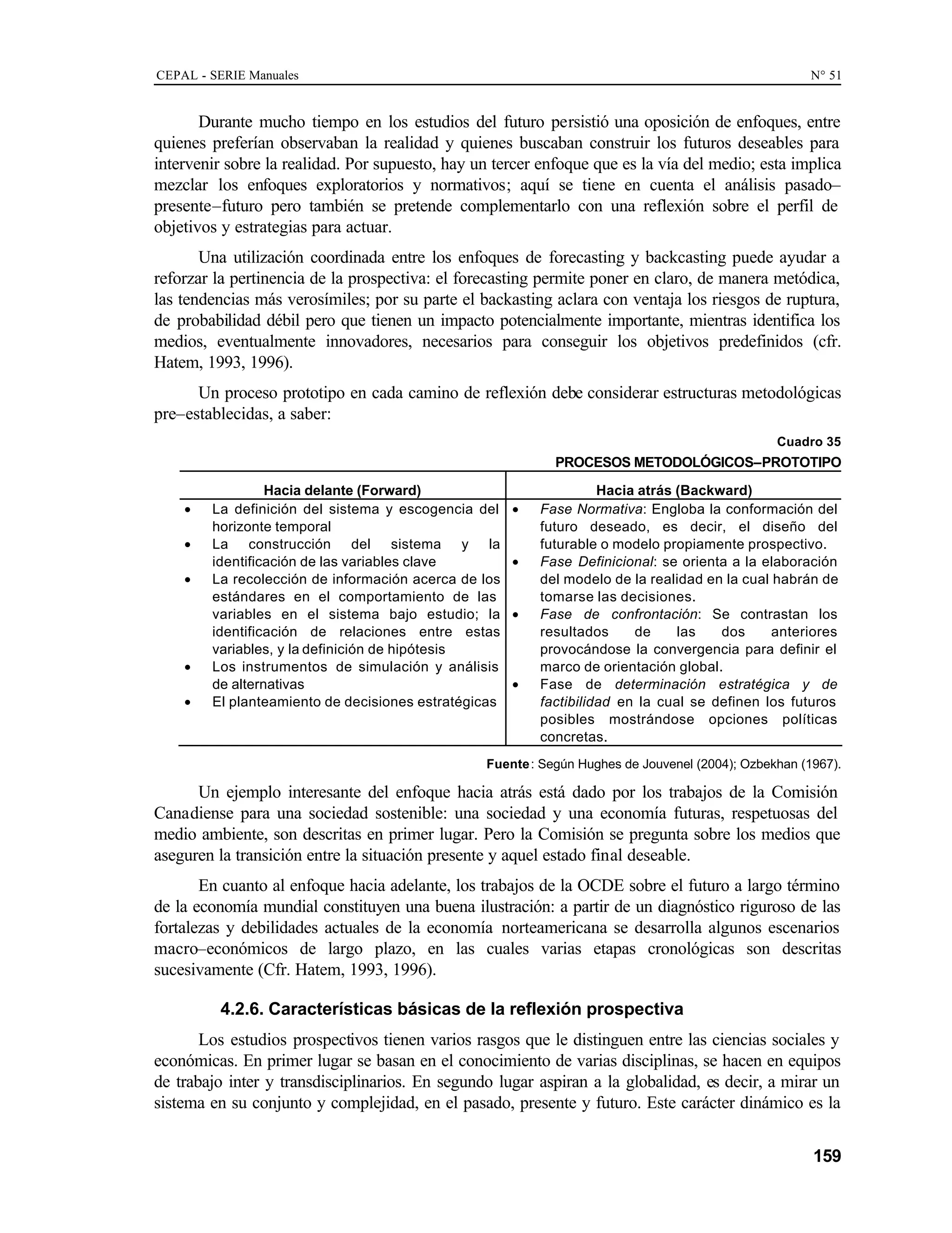 CEPAL - SERIE Manuales N° 51
159
Durante mucho tiempo en los estudios del futuro persistió una oposición de enfoques, entre
quienes preferían observaban la realidad y quienes buscaban construir los futuros deseables para
intervenir sobre la realidad. Por supuesto, hay un tercer enfoque que es la vía del medio; esta implica
mezclar los enfoques exploratorios y normativos; aquí se tiene en cuenta el análisis pasado–
presente–futuro pero también se pretende complementarlo con una reflexión sobre el perfil de
objetivos y estrategias para actuar.
Una utilización coordinada entre los enfoques de forecasting y backcasting puede ayudar a
reforzar la pertinencia de la prospectiva: el forecasting permite poner en claro, de manera metódica,
las tendencias más verosímiles; por su parte el backasting aclara con ventaja los riesgos de ruptura,
de probabilidad débil pero que tienen un impacto potencialmente importante, mientras identifica los
medios, eventualmente innovadores, necesarios para conseguir los objetivos predefinidos (cfr.
Hatem, 1993, 1996).
Un proceso prototipo en cada camino de reflexión debe considerar estructuras metodológicas
pre–establecidas, a saber:
Cuadro 35
PROCESOS METODOLÓGICOS–PROTOTIPO
Hacia delante (Forward) Hacia atrás (Backward)
• La definición del sistema y escogencia del
horizonte temporal
• La construcción del sistema y la
identificación de las variables clave
• La recolección de información acerca de los
estándares en el comportamiento de las
variables en el sistema bajo estudio; la
identificación de relaciones entre estas
variables, y la definición de hipótesis
• Los instrumentos de simulación y análisis
de alternativas
• El planteamiento de decisiones estratégicas
• Fase Normativa: Engloba la conformación del
futuro deseado, es decir, el diseño del
futurable o modelo propiamente prospectivo.
• Fase Definicional: se orienta a la elaboración
del modelo de la realidad en la cual habrán de
tomarse las decisiones.
• Fase de confrontación: Se contrastan los
resultados de las dos anteriores
provocándose la convergencia para definir el
marco de orientación global.
• Fase de determinación estratégica y de
factibilidad en la cual se definen los futuros
posibles mostrándose opciones políticas
concretas.
Fuente: Según Hughes de Jouvenel (2004); Ozbekhan (1967).
Un ejemplo interesante del enfoque hacia atrás está dado por los trabajos de la Comisión
Canadiense para una sociedad sostenible: una sociedad y una economía futuras, respetuosas del
medio ambiente, son descritas en primer lugar. Pero la Comisión se pregunta sobre los medios que
aseguren la transición entre la situación presente y aquel estado final deseable.
En cuanto al enfoque hacia adelante, los trabajos de la OCDE sobre el futuro a largo término
de la economía mundial constituyen una buena ilustración: a partir de un diagnóstico riguroso de las
fortalezas y debilidades actuales de la economía norteamericana se desarrolla algunos escenarios
macro–económicos de largo plazo, en las cuales varias etapas cronológicas son descritas
sucesivamente (Cfr. Hatem, 1993, 1996).
4.2.6. Características básicas de la reflexión prospectiva
Los estudios prospectivos tienen varios rasgos que le distinguen entre las ciencias sociales y
económicas. En primer lugar se basan en el conocimiento de varias disciplinas, se hacen en equipos
de trabajo inter y transdisciplinarios. En segundo lugar aspiran a la globalidad, es decir, a mirar un
sistema en su conjunto y complejidad, en el pasado, presente y futuro. Este carácter dinámico es la
 