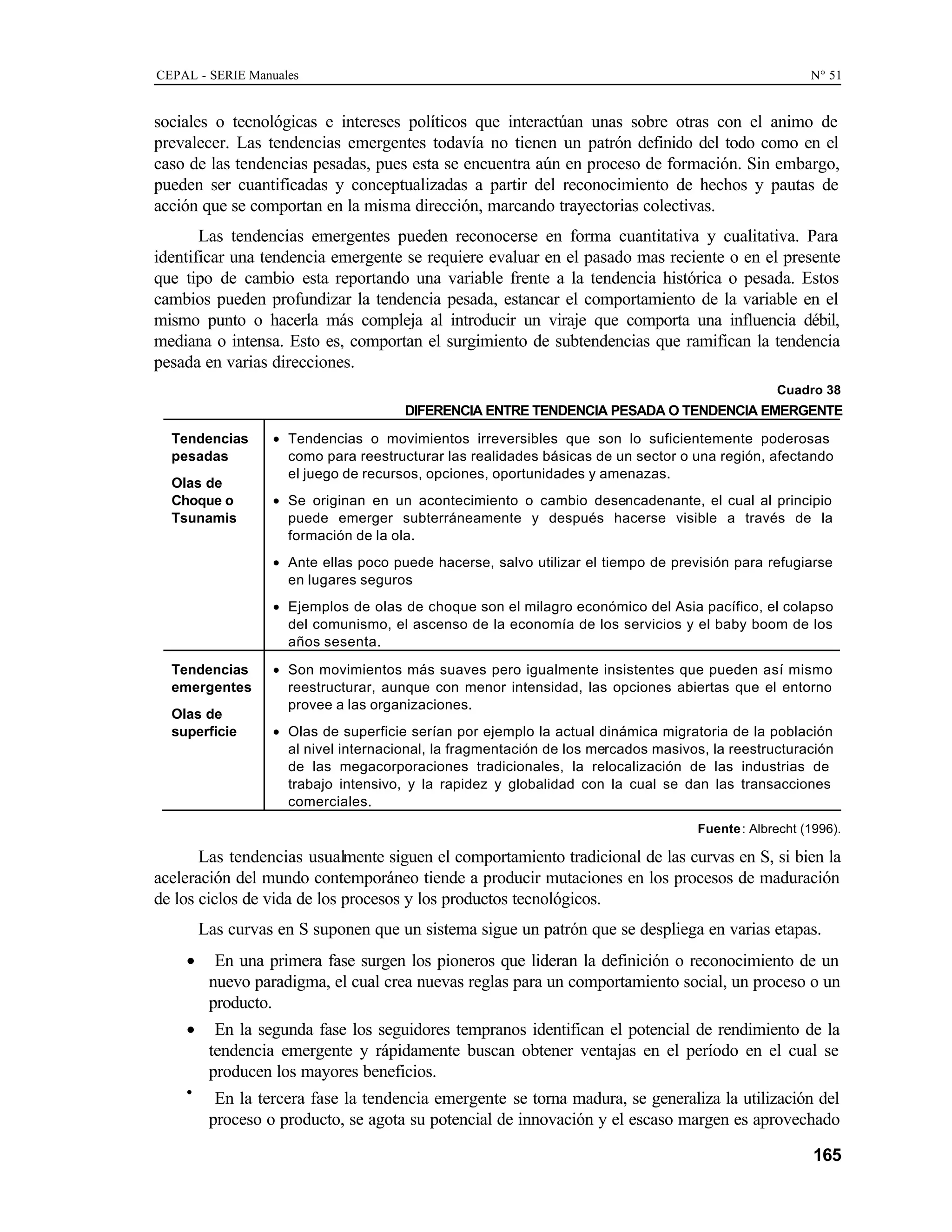 CEPAL - SERIE Manuales N° 51
165
sociales o tecnológicas e intereses políticos que interactúan unas sobre otras con el animo de
prevalecer. Las tendencias emergentes todavía no tienen un patrón definido del todo como en el
caso de las tendencias pesadas, pues esta se encuentra aún en proceso de formación. Sin embargo,
pueden ser cuantificadas y conceptualizadas a partir del reconocimiento de hechos y pautas de
acción que se comportan en la misma dirección, marcando trayectorias colectivas.
Las tendencias emergentes pueden reconocerse en forma cuantitativa y cualitativa. Para
identificar una tendencia emergente se requiere evaluar en el pasado mas reciente o en el presente
que tipo de cambio esta reportando una variable frente a la tendencia histórica o pesada. Estos
cambios pueden profundizar la tendencia pesada, estancar el comportamiento de la variable en el
mismo punto o hacerla más compleja al introducir un viraje que comporta una influencia débil,
mediana o intensa. Esto es, comportan el surgimiento de subtendencias que ramifican la tendencia
pesada en varias direcciones.
Cuadro 38
DIFERENCIA ENTRE TENDENCIA PESADA O TENDENCIA EMERGENTE
Tendencias
pesadas
Olas de
Choque o
Tsunamis
• Tendencias o movimientos irreversibles que son lo suficientemente poderosas
como para reestructurar las realidades básicas de un sector o una región, afectando
el juego de recursos, opciones, oportunidades y amenazas.
• Se originan en un acontecimiento o cambio desencadenante, el cual al principio
puede emerger subterráneamente y después hacerse visible a través de la
formación de la ola.
• Ante ellas poco puede hacerse, salvo utilizar el tiempo de previsión para refugiarse
en lugares seguros
• Ejemplos de olas de choque son el milagro económico del Asia pacífico, el colapso
del comunismo, el ascenso de la economía de los servicios y el baby boom de los
años sesenta.
Tendencias
emergentes
Olas de
superficie
• Son movimientos más suaves pero igualmente insistentes que pueden así mismo
reestructurar, aunque con menor intensidad, las opciones abiertas que el entorno
provee a las organizaciones.
• Olas de superficie serían por ejemplo la actual dinámica migratoria de la población
al nivel internacional, la fragmentación de los mercados masivos, la reestructuración
de las megacorporaciones tradicionales, la relocalización de las industrias de
trabajo intensivo, y la rapidez y globalidad con la cual se dan las transacciones
comerciales.
Fuente: Albrecht (1996).
Las tendencias usualmente siguen el comportamiento tradicional de las curvas en S, si bien la
aceleración del mundo contemporáneo tiende a producir mutaciones en los procesos de maduración
de los ciclos de vida de los procesos y los productos tecnológicos.
Las curvas en S suponen que un sistema sigue un patrón que se despliega en varias etapas.
• En una primera fase surgen los pioneros que lideran la definición o reconocimiento de un
nuevo paradigma, el cual crea nuevas reglas para un comportamiento social, un proceso o un
producto.
• En la segunda fase los seguidores tempranos identifican el potencial de rendimiento de la
tendencia emergente y rápidamente buscan obtener ventajas en el período en el cual se
producen los mayores beneficios.
•
En la tercera fase la tendencia emergente se torna madura, se generaliza la utilización del
proceso o producto, se agota su potencial de innovación y el escaso margen es aprovechado
 