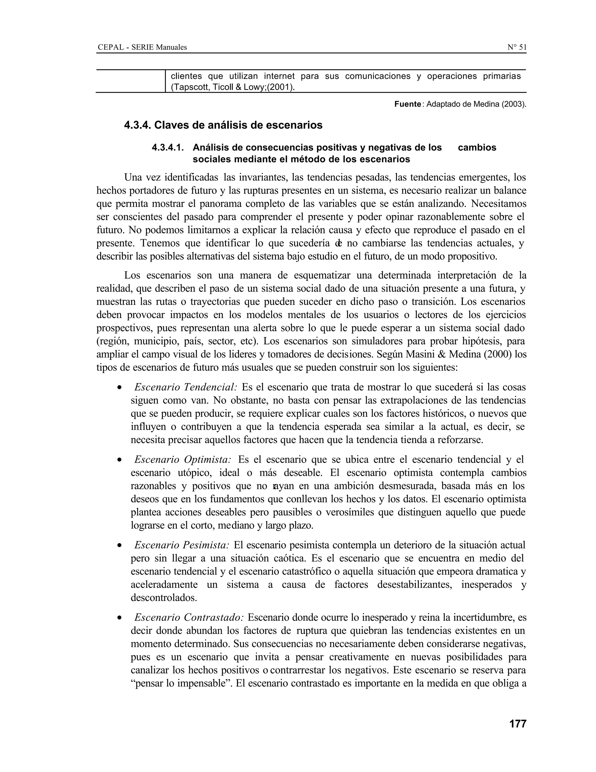CEPAL - SERIE Manuales N° 51
177
clientes que utilizan internet para sus comunicaciones y operaciones primarias
(Tapscott, Ticoll & Lowy;(2001).
Fuente: Adaptado de Medina (2003).
4.3.4. Claves de análisis de escenarios
4.3.4.1. Análisis de consecuencias positivas y negativas de los cambios
sociales mediante el método de los escenarios
Una vez identificadas las invariantes, las tendencias pesadas, las tendencias emergentes, los
hechos portadores de futuro y las rupturas presentes en un sistema, es necesario realizar un balance
que permita mostrar el panorama completo de las variables que se están analizando. Necesitamos
ser conscientes del pasado para comprender el presente y poder opinar razonablemente sobre el
futuro. No podemos limitarnos a explicar la relación causa y efecto que reproduce el pasado en el
presente. Tenemos que identificar lo que sucedería d
e no cambiarse las tendencias actuales, y
describir las posibles alternativas del sistema bajo estudio en el futuro, de un modo propositivo.
Los escenarios son una manera de esquematizar una determinada interpretación de la
realidad, que describen el paso de un sistema social dado de una situación presente a una futura, y
muestran las rutas o trayectorias que pueden suceder en dicho paso o transición. Los escenarios
deben provocar impactos en los modelos mentales de los usuarios o lectores de los ejercicios
prospectivos, pues representan una alerta sobre lo que le puede esperar a un sistema social dado
(región, municipio, país, sector, etc). Los escenarios son simuladores para probar hipótesis, para
ampliar el campo visual de los lideres y tomadores de decisiones. Según Masini & Medina (2000) los
tipos de escenarios de futuro más usuales que se pueden construir son los siguientes:
• Escenario Tendencial: Es el escenario que trata de mostrar lo que sucederá si las cosas
siguen como van. No obstante, no basta con pensar las extrapolaciones de las tendencias
que se pueden producir, se requiere explicar cuales son los factores históricos, o nuevos que
influyen o contribuyen a que la tendencia esperada sea similar a la actual, es decir, se
necesita precisar aquellos factores que hacen que la tendencia tienda a reforzarse.
• Escenario Optimista: Es el escenario que se ubica entre el escenario tendencial y el
escenario utópico, ideal o más deseable. El escenario optimista contempla cambios
razonables y positivos que no r
ayan en una ambición desmesurada, basada más en los
deseos que en los fundamentos que conllevan los hechos y los datos. El escenario optimista
plantea acciones deseables pero pausibles o verosímiles que distinguen aquello que puede
lograrse en el corto, mediano y largo plazo.
• Escenario Pesimista: El escenario pesimista contempla un deterioro de la situación actual
pero sin llegar a una situación caótica. Es el escenario que se encuentra en medio del
escenario tendencial y el escenario catastrófico o aquella situación que empeora dramatica y
aceleradamente un sistema a causa de factores desestabilizantes, inesperados y
descontrolados.
• Escenario Contrastado: Escenario donde ocurre lo inesperado y reina la incertidumbre, es
decir donde abundan los factores de ruptura que quiebran las tendencias existentes en un
momento determinado. Sus consecuencias no necesariamente deben considerarse negativas,
pues es un escenario que invita a pensar creativamente en nuevas posibilidades para
canalizar los hechos positivos o contrarrestar los negativos. Este escenario se reserva para
“pensar lo impensable”. El escenario contrastado es importante en la medida en que obliga a
 