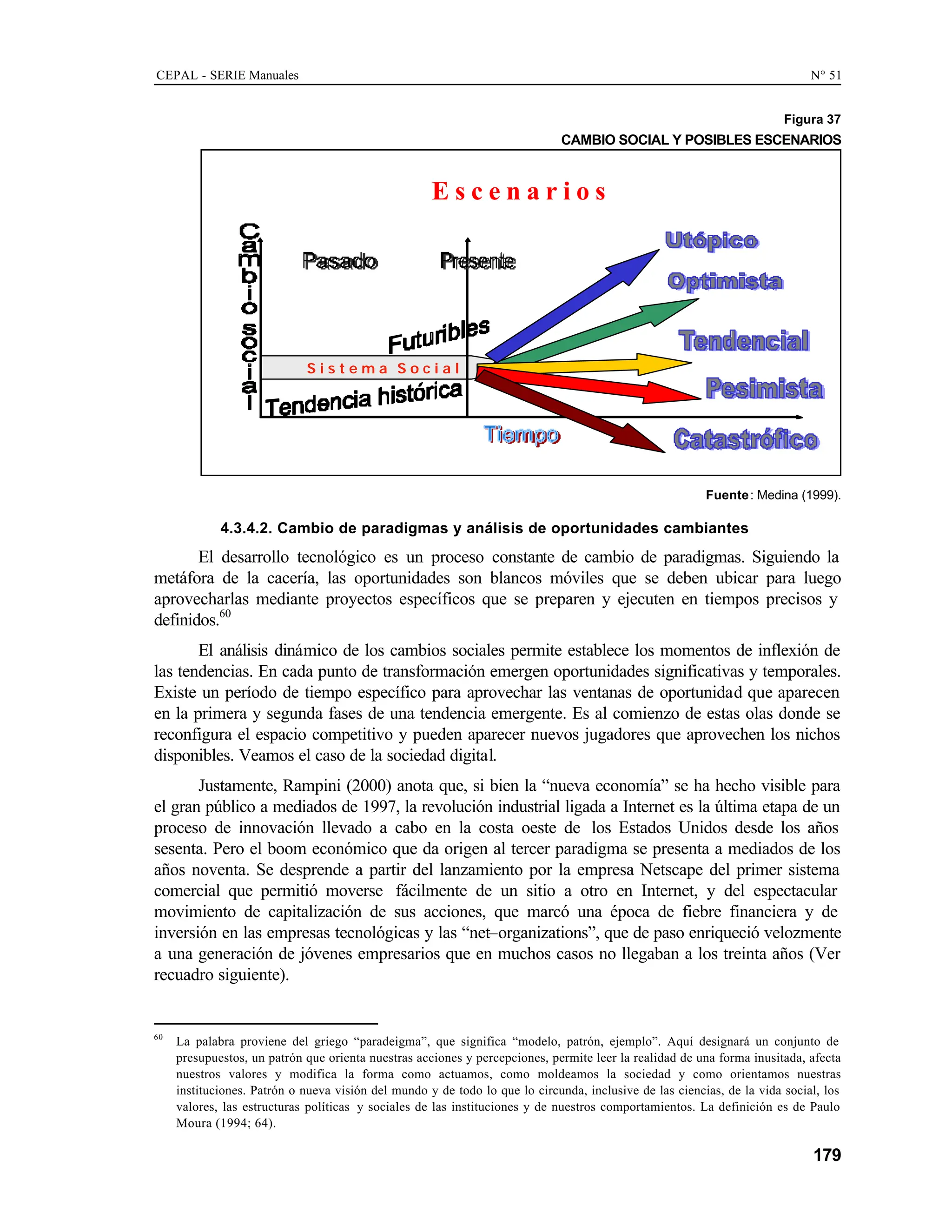 CEPAL - SERIE Manuales N° 51
179
Figura 37
CAMBIO SOCIAL Y POSIBLES ESCENARIOS
E s c e n a r i o s
S i s t e m a S o c i a l
Fuente: Medina (1999).
4.3.4.2. Cambio de paradigmas y análisis de oportunidades cambiantes
El desarrollo tecnológico es un proceso constante de cambio de paradigmas. Siguiendo la
metáfora de la cacería, las oportunidades son blancos móviles que se deben ubicar para luego
aprovecharlas mediante proyectos específicos que se preparen y ejecuten en tiempos precisos y
definidos.60
El análisis dinámico de los cambios sociales permite establece los momentos de inflexión de
las tendencias. En cada punto de transformación emergen oportunidades significativas y temporales.
Existe un período de tiempo específico para aprovechar las ventanas de oportunidad que aparecen
en la primera y segunda fases de una tendencia emergente. Es al comienzo de estas olas donde se
reconfigura el espacio competitivo y pueden aparecer nuevos jugadores que aprovechen los nichos
disponibles. Veamos el caso de la sociedad digital.
Justamente, Rampini (2000) anota que, si bien la “nueva economía” se ha hecho visible para
el gran público a mediados de 1997, la revolución industrial ligada a Internet es la última etapa de un
proceso de innovación llevado a cabo en la costa oeste de los Estados Unidos desde los años
sesenta. Pero el boom económico que da origen al tercer paradigma se presenta a mediados de los
años noventa. Se desprende a partir del lanzamiento por la empresa Netscape del primer sistema
comercial que permitió moverse fácilmente de un sitio a otro en Internet, y del espectacular
movimiento de capitalización de sus acciones, que marcó una época de fiebre financiera y de
inversión en las empresas tecnológicas y las “net–organizations”, que de paso enriqueció velozmente
a una generación de jóvenes empresarios que en muchos casos no llegaban a los treinta años (Ver
recuadro siguiente).
60
La palabra proviene del griego “paradeigma”, que significa “modelo, patrón, ejemplo”. Aquí designará un conjunto de
presupuestos, un patrón que orienta nuestras acciones y percepciones, permite leer la realidad de una forma inusitada, afecta
nuestros valores y modifica la forma como actuamos, como moldeamos la sociedad y como orientamos nuestras
instituciones. Patrón o nueva visión del mundo y de todo lo que lo circunda, inclusive de las ciencias, de la vida social, los
valores, las estructuras políticas y sociales de las instituciones y de nuestros comportamientos. La definición es de Paulo
Moura (1994; 64).
 