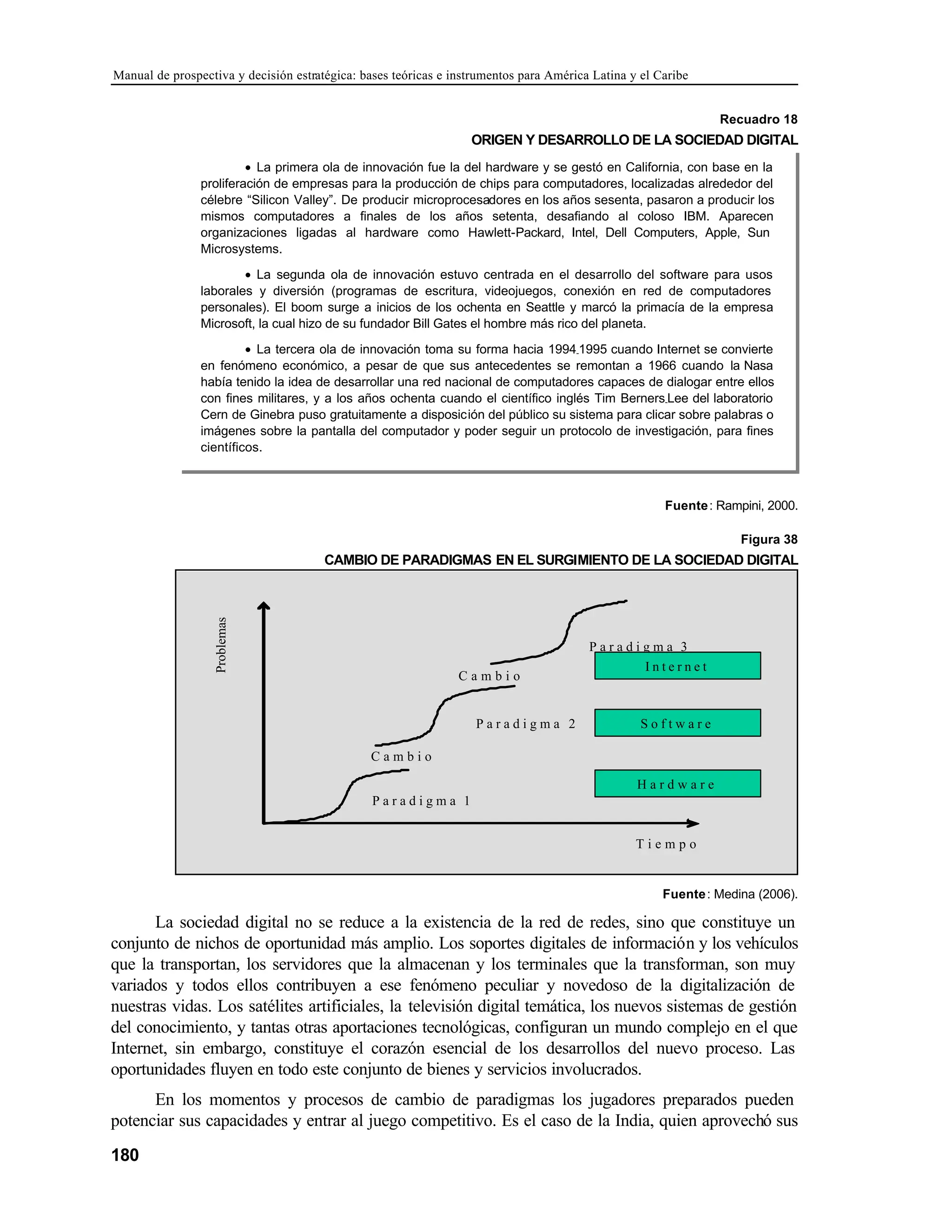 Manual de prospectiva y decisión estratégica: bases teóricas e instrumentos para América Latina y el Caribe
180
Recuadro 18
ORIGEN Y DESARROLLO DE LA SOCIEDAD DIGITAL
Fuente: Rampini, 2000.
Figura 38
CAMBIO DE PARADIGMAS EN EL SURGIMIENTO DE LA SOCIEDAD DIGITAL
P a r a d i g m a 1
C a m b i o
P a r a d i g m a 2
P a r a d i g m a 3
C a m b i o
T i e m p o
Problemas
H a r d w a r e
I n t e r n e t
S o f t w a r e
Fuente: Medina (2006).
La sociedad digital no se reduce a la existencia de la red de redes, sino que constituye un
conjunto de nichos de oportunidad más amplio. Los soportes digitales de información y los vehículos
que la transportan, los servidores que la almacenan y los terminales que la transforman, son muy
variados y todos ellos contribuyen a ese fenómeno peculiar y novedoso de la digitalización de
nuestras vidas. Los satélites artificiales, la televisión digital temática, los nuevos sistemas de gestión
del conocimiento, y tantas otras aportaciones tecnológicas, configuran un mundo complejo en el que
Internet, sin embargo, constituye el corazón esencial de los desarrollos del nuevo proceso. Las
oportunidades fluyen en todo este conjunto de bienes y servicios involucrados.
En los momentos y procesos de cambio de paradigmas los jugadores preparados pueden
potenciar sus capacidades y entrar al juego competitivo. Es el caso de la India, quien aprovechó sus
• La primera ola de innovación fue la del hardware y se gestó en California, con base en la
proliferación de empresas para la producción de chips para computadores, localizadas alrededor del
célebre “Silicon Valley”. De producir microprocesadores en los años sesenta, pasaron a producir los
mismos computadores a finales de los años setenta, desafiando al coloso IBM. Aparecen
organizaciones ligadas al hardware como Hawlett-Packard, Intel, Dell Computers, Apple, Sun
Microsystems.
• La segunda ola de innovación estuvo centrada en el desarrollo del software para usos
laborales y diversión (programas de escritura, videojuegos, conexión en red de computadores
personales). El boom surge a inicios de los ochenta en Seattle y marcó la primacía de la empresa
Microsoft, la cual hizo de su fundador Bill Gates el hombre más rico del planeta.
• La tercera ola de innovación toma su forma hacia 1994-1995 cuando Internet se convierte
en fenómeno económico, a pesar de que sus antecedentes se remontan a 1966 cuando la Nasa
había tenido la idea de desarrollar una red nacional de computadores capaces de dialogar entre ellos
con fines militares, y a los años ochenta cuando el científico inglés Tim Berners-Lee del laboratorio
Cern de Ginebra puso gratuitamente a disposición del público su sistema para clicar sobre palabras o
imágenes sobre la pantalla del computador y poder seguir un protocolo de investigación, para fines
científicos.
 