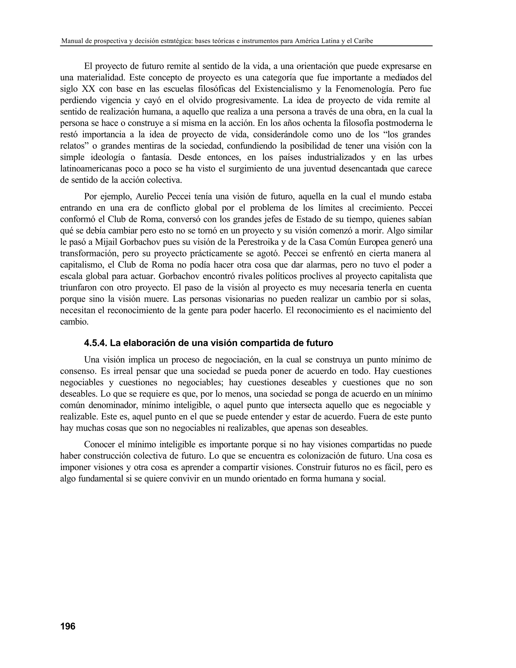 Manual de prospectiva y decisión estratégica: bases teóricas e instrumentos para América Latina y el Caribe
196
El proyecto de futuro remite al sentido de la vida, a una orientación que puede expresarse en
una materialidad. Este concepto de proyecto es una categoría que fue importante a mediados del
siglo XX con base en las escuelas filosóficas del Existencialismo y la Fenomenología. Pero fue
perdiendo vigencia y cayó en el olvido progresivamente. La idea de proyecto de vida remite al
sentido de realización humana, a aquello que realiza a una persona a través de una obra, en la cual la
persona se hace o construye a sí misma en la acción. En los años ochenta la filosofía postmoderna le
restó importancia a la idea de proyecto de vida, considerándole como uno de los “los grandes
relatos” o grandes mentiras de la sociedad, confundiendo la posibilidad de tener una visión con la
simple ideología o fantasía. Desde entonces, en los países industrializados y en las urbes
latinoamericanas poco a poco se ha visto el surgimiento de una juventud desencantada que carece
de sentido de la acción colectiva.
Por ejemplo, Aurelio Peccei tenía una visión de futuro, aquella en la cual el mundo estaba
entrando en una era de conflicto global por el problema de los límites al crecimiento. Peccei
conformó el Club de Roma, conversó con los grandes jefes de Estado de su tiempo, quienes sabían
qué se debía cambiar pero esto no se tornó en un proyecto y su visión comenzó a morir. Algo similar
le pasó a Mijail Gorbachov pues su visión de la Perestroika y de la Casa Común Europea generó una
transformación, pero su proyecto prácticamente se agotó. Peccei se enfrentó en cierta manera al
capitalismo, el Club de Roma no podía hacer otra cosa que dar alarmas, pero no tuvo el poder a
escala global para actuar. Gorbachov encontró rivales políticos proclives al proyecto capitalista que
triunfaron con otro proyecto. El paso de la visión al proyecto es muy necesaria tenerla en cuenta
porque sino la visión muere. Las personas visionarias no pueden realizar un cambio por si solas,
necesitan el reconocimiento de la gente para poder hacerlo. El reconocimiento es el nacimiento del
cambio.
4.5.4. La elaboración de una visión compartida de futuro
Una visión implica un proceso de negociación, en la cual se construya un punto mínimo de
consenso. Es irreal pensar que una sociedad se pueda poner de acuerdo en todo. Hay cuestiones
negociables y cuestiones no negociables; hay cuestiones deseables y cuestiones que no son
deseables. Lo que se requiere es que, por lo menos, una sociedad se ponga de acuerdo en un mínimo
común denominador, mínimo inteligible, o aquel punto que intersecta aquello que es negociable y
realizable. Este es, aquel punto en el que se puede entender y estar de acuerdo. Fuera de este punto
hay muchas cosas que son no negociables ni realizables, que apenas son deseables.
Conocer el mínimo inteligible es importante porque si no hay visiones compartidas no puede
haber construcción colectiva de futuro. Lo que se encuentra es colonización de futuro. Una cosa es
imponer visiones y otra cosa es aprender a compartir visiones. Construir futuros no es fácil, pero es
algo fundamental si se quiere convivir en un mundo orientado en forma humana y social.
 