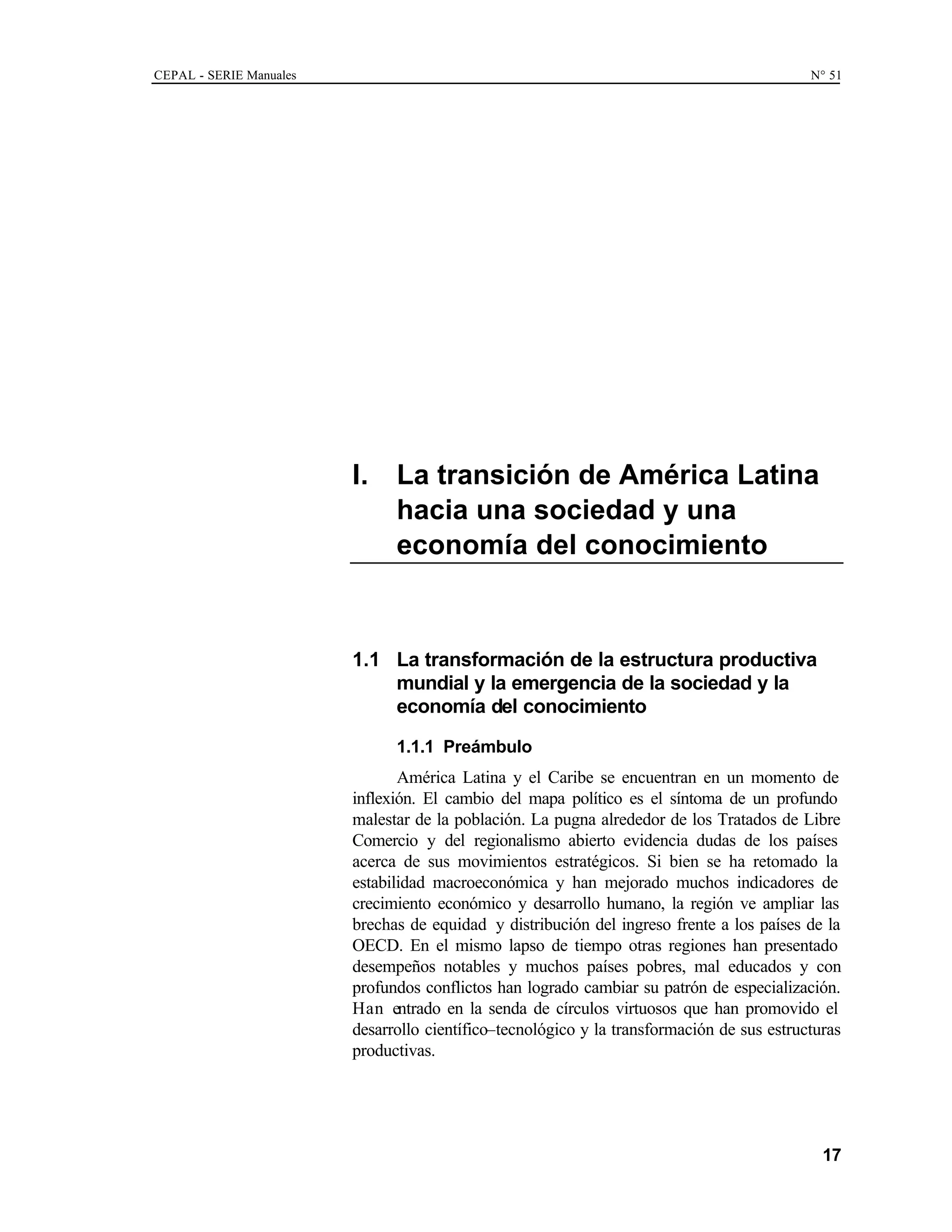 CEPAL - SERIE Manuales N° 51
17
I. La transición de América Latina
hacia una sociedad y una
economía del conocimiento
1.1 La transformación de la estructura productiva
mundial y la emergencia de la sociedad y la
economía del conocimiento
1.1.1 Preámbulo
América Latina y el Caribe se encuentran en un momento de
inflexión. El cambio del mapa político es el síntoma de un profundo
malestar de la población. La pugna alrededor de los Tratados de Libre
Comercio y del regionalismo abierto evidencia dudas de los países
acerca de sus movimientos estratégicos. Si bien se ha retomado la
estabilidad macroeconómica y han mejorado muchos indicadores de
crecimiento económico y desarrollo humano, la región ve ampliar las
brechas de equidad y distribución del ingreso frente a los países de la
OECD. En el mismo lapso de tiempo otras regiones han presentado
desempeños notables y muchos países pobres, mal educados y con
profundos conflictos han logrado cambiar su patrón de especialización.
Han entrado en la senda de círculos virtuosos que han promovido el
desarrollo científico–tecnológico y la transformación de sus estructuras
productivas.
 
