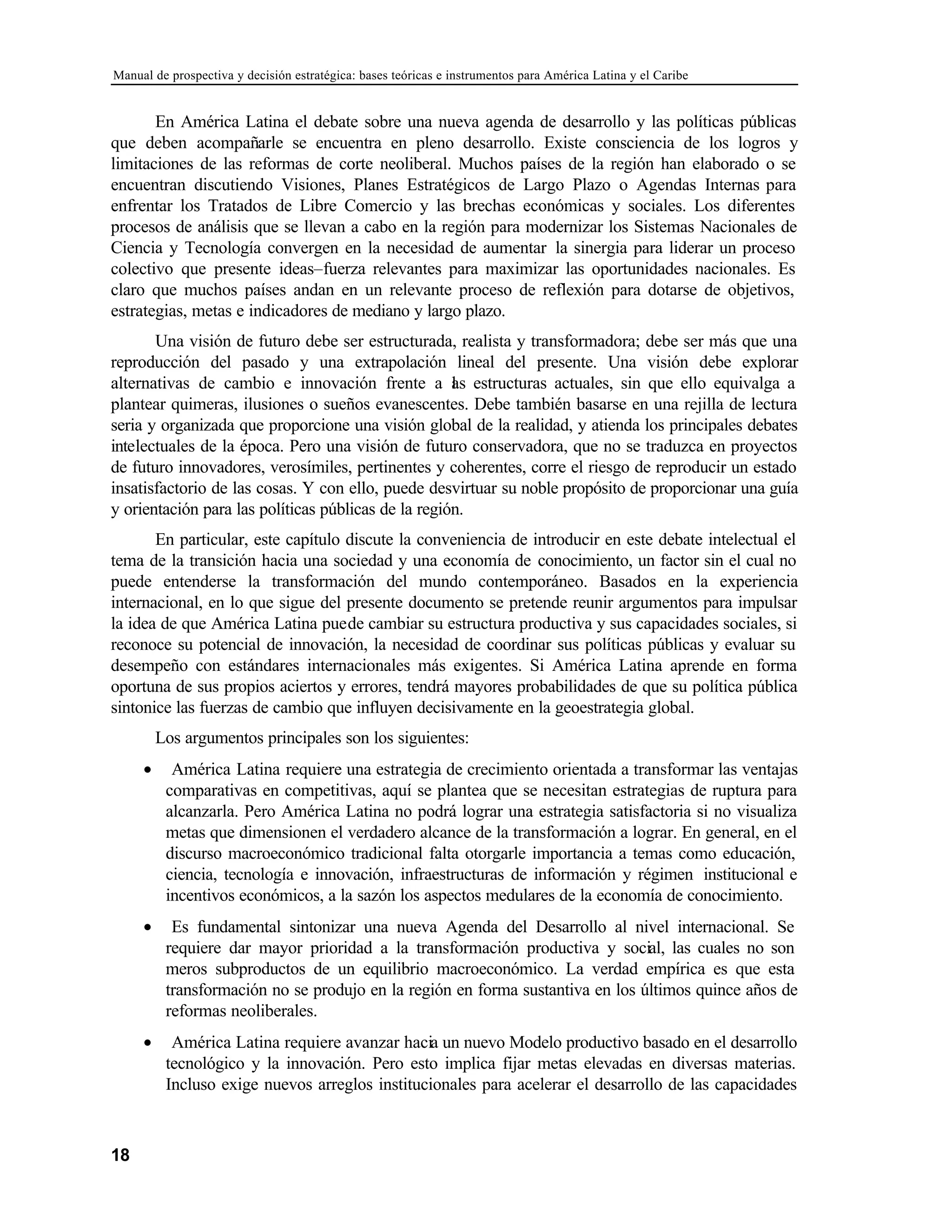 Manual de prospectiva y decisión estratégica: bases teóricas e instrumentos para América Latina y el Caribe
18
En América Latina el debate sobre una nueva agenda de desarrollo y las políticas públicas
que deben acompañarle se encuentra en pleno desarrollo. Existe consciencia de los logros y
limitaciones de las reformas de corte neoliberal. Muchos países de la región han elaborado o se
encuentran discutiendo Visiones, Planes Estratégicos de Largo Plazo o Agendas Internas para
enfrentar los Tratados de Libre Comercio y las brechas económicas y sociales. Los diferentes
procesos de análisis que se llevan a cabo en la región para modernizar los Sistemas Nacionales de
Ciencia y Tecnología convergen en la necesidad de aumentar la sinergia para liderar un proceso
colectivo que presente ideas–fuerza relevantes para maximizar las oportunidades nacionales. Es
claro que muchos países andan en un relevante proceso de reflexión para dotarse de objetivos,
estrategias, metas e indicadores de mediano y largo plazo.
Una visión de futuro debe ser estructurada, realista y transformadora; debe ser más que una
reproducción del pasado y una extrapolación lineal del presente. Una visión debe explorar
alternativas de cambio e innovación frente a l
as estructuras actuales, sin que ello equivalga a
plantear quimeras, ilusiones o sueños evanescentes. Debe también basarse en una rejilla de lectura
seria y organizada que proporcione una visión global de la realidad, y atienda los principales debates
intelectuales de la época. Pero una visión de futuro conservadora, que no se traduzca en proyectos
de futuro innovadores, verosímiles, pertinentes y coherentes, corre el riesgo de reproducir un estado
insatisfactorio de las cosas. Y con ello, puede desvirtuar su noble propósito de proporcionar una guía
y orientación para las políticas públicas de la región.
En particular, este capítulo discute la conveniencia de introducir en este debate intelectual el
tema de la transición hacia una sociedad y una economía de conocimiento, un factor sin el cual no
puede entenderse la transformación del mundo contemporáneo. Basados en la experiencia
internacional, en lo que sigue del presente documento se pretende reunir argumentos para impulsar
la idea de que América Latina puede cambiar su estructura productiva y sus capacidades sociales, si
reconoce su potencial de innovación, la necesidad de coordinar sus políticas públicas y evaluar su
desempeño con estándares internacionales más exigentes. Si América Latina aprende en forma
oportuna de sus propios aciertos y errores, tendrá mayores probabilidades de que su política pública
sintonice las fuerzas de cambio que influyen decisivamente en la geoestrategia global.
Los argumentos principales son los siguientes:
• América Latina requiere una estrategia de crecimiento orientada a transformar las ventajas
comparativas en competitivas, aquí se plantea que se necesitan estrategias de ruptura para
alcanzarla. Pero América Latina no podrá lograr una estrategia satisfactoria si no visualiza
metas que dimensionen el verdadero alcance de la transformación a lograr. En general, en el
discurso macroeconómico tradicional falta otorgarle importancia a temas como educación,
ciencia, tecnología e innovación, infraestructuras de información y régimen institucional e
incentivos económicos, a la sazón los aspectos medulares de la economía de conocimiento.
• Es fundamental sintonizar una nueva Agenda del Desarrollo al nivel internacional. Se
requiere dar mayor prioridad a la transformación productiva y social, las cuales no son
meros subproductos de un equilibrio macroeconómico. La verdad empírica es que esta
transformación no se produjo en la región en forma sustantiva en los últimos quince años de
reformas neoliberales.
• América Latina requiere avanzar hacia un nuevo Modelo productivo basado en el desarrollo
tecnológico y la innovación. Pero esto implica fijar metas elevadas en diversas materias.
Incluso exige nuevos arreglos institucionales para acelerar el desarrollo de las capacidades
 