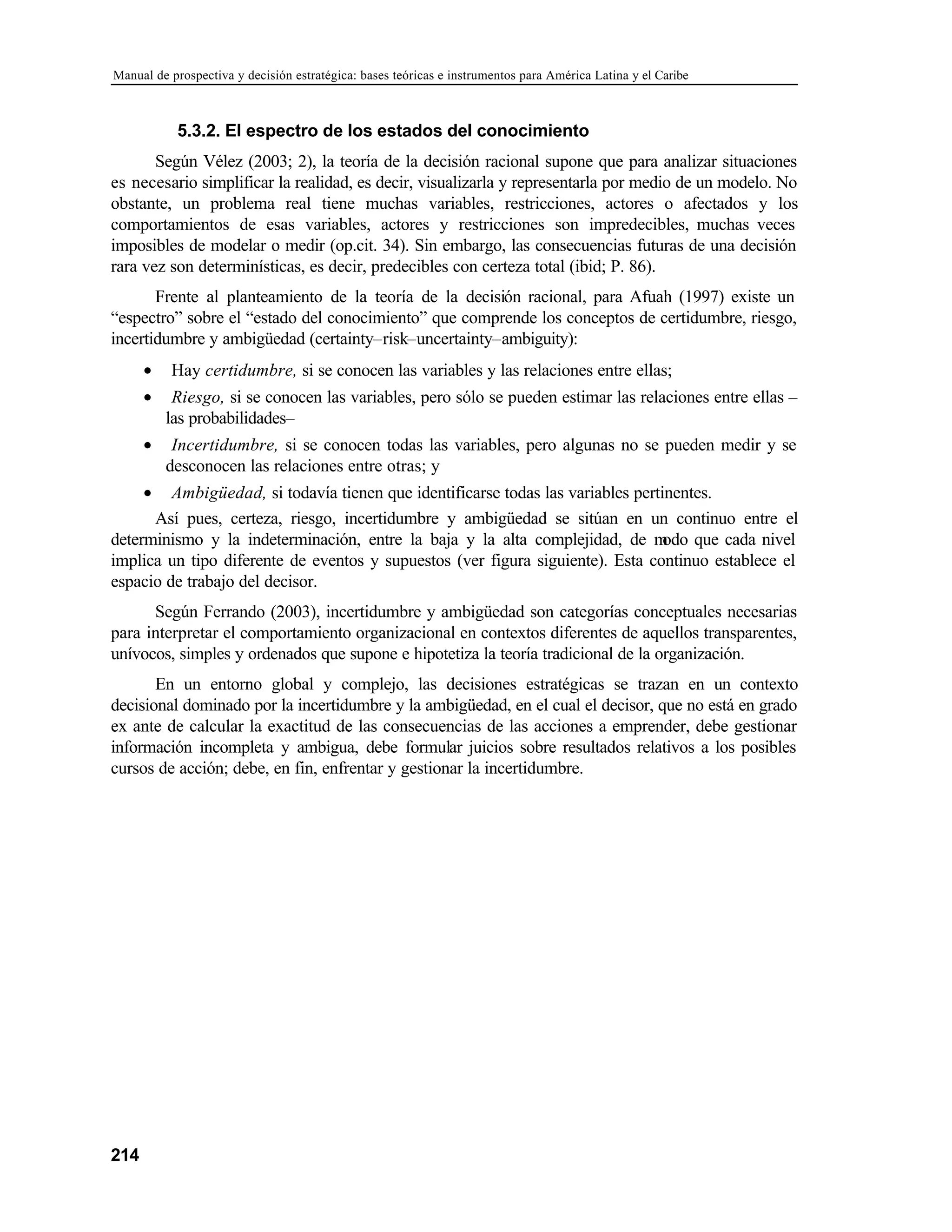 Manual de prospectiva y decisión estratégica: bases teóricas e instrumentos para América Latina y el Caribe
214
5.3.2. El espectro de los estados del conocimiento
Según Vélez (2003; 2), la teoría de la decisión racional supone que para analizar situaciones
es necesario simplificar la realidad, es decir, visualizarla y representarla por medio de un modelo. No
obstante, un problema real tiene muchas variables, restricciones, actores o afectados y los
comportamientos de esas variables, actores y restricciones son impredecibles, muchas veces
imposibles de modelar o medir (op.cit. 34). Sin embargo, las consecuencias futuras de una decisión
rara vez son determinísticas, es decir, predecibles con certeza total (ibid; P. 86).
Frente al planteamiento de la teoría de la decisión racional, para Afuah (1997) existe un
“espectro” sobre el “estado del conocimiento” que comprende los conceptos de certidumbre, riesgo,
incertidumbre y ambigüedad (certainty–risk–uncertainty–ambiguity):
• Hay certidumbre, si se conocen las variables y las relaciones entre ellas;
• Riesgo, si se conocen las variables, pero sólo se pueden estimar las relaciones entre ellas –
las probabilidades–
• Incertidumbre, si se conocen todas las variables, pero algunas no se pueden medir y se
desconocen las relaciones entre otras; y
• Ambigüedad, si todavía tienen que identificarse todas las variables pertinentes.
Así pues, certeza, riesgo, incertidumbre y ambigüedad se sitúan en un continuo entre el
determinismo y la indeterminación, entre la baja y la alta complejidad, de m
odo que cada nivel
implica un tipo diferente de eventos y supuestos (ver figura siguiente). Esta continuo establece el
espacio de trabajo del decisor.
Según Ferrando (2003), incertidumbre y ambigüedad son categorías conceptuales necesarias
para interpretar el comportamiento organizacional en contextos diferentes de aquellos transparentes,
unívocos, simples y ordenados que supone e hipotetiza la teoría tradicional de la organización.
En un entorno global y complejo, las decisiones estratégicas se trazan en un contexto
decisional dominado por la incertidumbre y la ambigüedad, en el cual el decisor, que no está en grado
ex ante de calcular la exactitud de las consecuencias de las acciones a emprender, debe gestionar
información incompleta y ambigua, debe formular juicios sobre resultados relativos a los posibles
cursos de acción; debe, en fin, enfrentar y gestionar la incertidumbre.
 