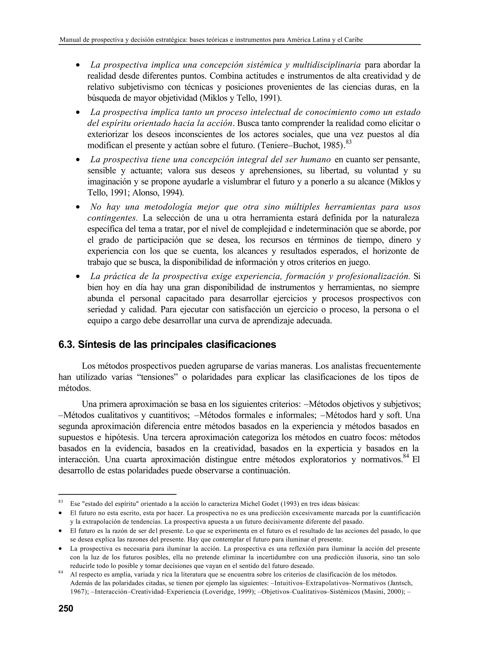 Manual de prospectiva y decisión estratégica: bases teóricas e instrumentos para América Latina y el Caribe
250
• La prospectiva implica una concepción sistémica y multidisciplinaria para abordar la
realidad desde diferentes puntos. Combina actitudes e instrumentos de alta creatividad y de
relativo subjetivismo con técnicas y posiciones provenientes de las ciencias duras, en la
búsqueda de mayor objetividad (Miklos y Tello, 1991).
• La prospectiva implica tanto un proceso intelectual de conocimiento como un estado
del espíritu orientado hacia la acción. Busca tanto comprender la realidad como elicitar o
exteriorizar los deseos inconscientes de los actores sociales, que una vez puestos al día
modifican el presente y actúan sobre el futuro. (Teniere–Buchot, 1985).83
• La prospectiva tiene una concepción integral del ser humano en cuanto ser pensante,
sensible y actuante; valora sus deseos y aprehensiones, su libertad, su voluntad y su
imaginación y se propone ayudarle a vislumbrar el futuro y a ponerlo a su alcance (Miklos y
Tello, 1991; Alonso, 1994).
• No hay una metodología mejor que otra sino múltiples herramientas para usos
contingentes. La selección de una u otra herramienta estará definida por la naturaleza
específica del tema a tratar, por el nivel de complejidad e indeterminación que se aborde, por
el grado de participación que se desea, los recursos en términos de tiempo, dinero y
experiencia con los que se cuenta, los alcances y resultados esperados, el horizonte de
trabajo que se busca, la disponibilidad de información y otros criterios en juego.
• La práctica de la prospectiva exige experiencia, formación y profesionalización. Si
bien hoy en día hay una gran disponibilidad de instrumentos y herramientas, no siempre
abunda el personal capacitado para desarrollar ejercicios y procesos prospectivos con
seriedad y calidad. Para ejecutar con satisfacción un ejercicio o proceso, la persona o el
equipo a cargo debe desarrollar una curva de aprendizaje adecuada.
6.3. Síntesis de las principales clasificaciones
Los métodos prospectivos pueden agruparse de varias maneras. Los analistas frecuentemente
han utilizado varias “tensiones” o polaridades para explicar las clasificaciones de los tipos de
métodos.
Una primera aproximación se basa en los siguientes criterios: –Métodos objetivos y subjetivos;
–Métodos cualitativos y cuantitivos; –Métodos formales e informales; –Métodos hard y soft. Una
segunda aproximación diferencia entre métodos basados en la experiencia y métodos basados en
supuestos e hipótesis. Una tercera aproximación categoriza los métodos en cuatro focos: métodos
basados en la evidencia, basados en la creatividad, basados en la experticia y basados en la
interacción. Una cuarta aproximación distingue entre métodos exploratorios y normativos.84
El
desarrollo de estas polaridades puede observarse a continuación.
83
Ese "estado del espíritu" orientado a la acción lo caracteriza Michel Godet (1993) en tres ideas básicas:
• El futuro no esta escrito, esta por hacer. La prospectiva no es una predicción excesivamente marcada por la cuantificación
y la extrapolación de tendencias. La prospectiva apuesta a un futuro decisivamente diferente del pasado.
• El futuro es la razón de ser del presente. Lo que se experimenta en el futuro es el resultado de las acciones del pasado, lo que
se desea explica las razones del presente. Hay que contemplar el futuro para iluminar el presente.
• La prospectiva es necesaria para iluminar la acción. La prospectiva es una reflexión para iluminar la acción del presente
con la luz de los futuros posibles, ella no pretende eliminar la incertidumbre con una predicción ilusoria, sino tan solo
reducirle todo lo posible y tomar decisiones que vayan en el sentido del futuro deseado.
84
Al respecto es amplia, variada y rica la literatura que se encuentra sobre los criterios de clasificación de los métodos.
Además de las polaridades citadas, se tienen por ejemplo las siguientes: –Intuitivos–Extrapolativos–Normativos (Jantsch,
1967); –Interacción–Creatividad–Experiencia (Loveridge, 1999); –Objetivos–Cualitativos–Sistémicos (Masini, 2000); –
 