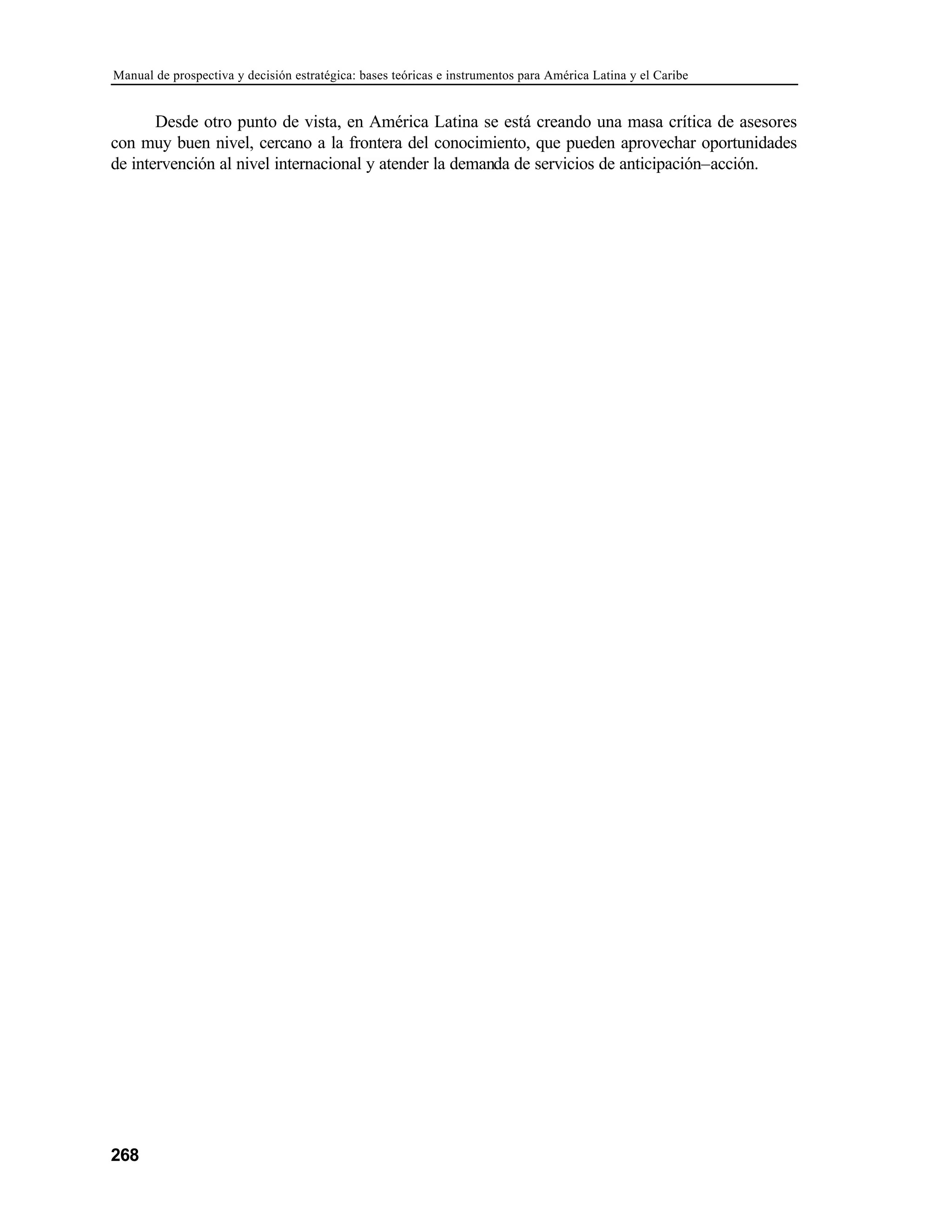 Manual de prospectiva y decisión estratégica: bases teóricas e instrumentos para América Latina y el Caribe
268
Desde otro punto de vista, en América Latina se está creando una masa crítica de asesores
con muy buen nivel, cercano a la frontera del conocimiento, que pueden aprovechar oportunidades
de intervención al nivel internacional y atender la demanda de servicios de anticipación–acción.
 