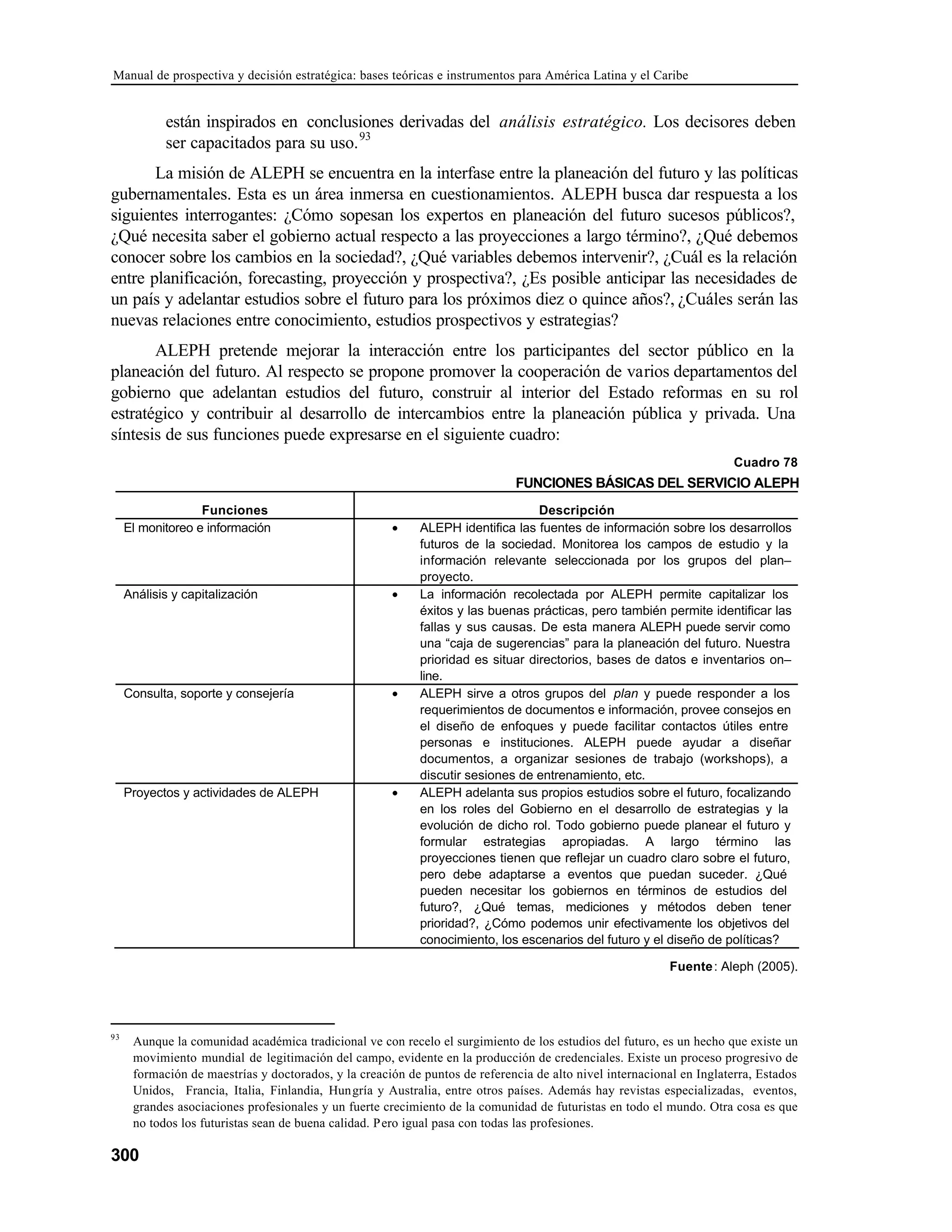 Manual de prospectiva y decisión estratégica: bases teóricas e instrumentos para América Latina y el Caribe
300
están inspirados en conclusiones derivadas del análisis estratégico. Los decisores deben
ser capacitados para su uso.93
La misión de ALEPH se encuentra en la interfase entre la planeación del futuro y las políticas
gubernamentales. Esta es un área inmersa en cuestionamientos. ALEPH busca dar respuesta a los
siguientes interrogantes: ¿Cómo sopesan los expertos en planeación del futuro sucesos públicos?,
¿Qué necesita saber el gobierno actual respecto a las proyecciones a largo término?, ¿Qué debemos
conocer sobre los cambios en la sociedad?, ¿Qué variables debemos intervenir?, ¿Cuál es la relación
entre planificación, forecasting, proyección y prospectiva?, ¿Es posible anticipar las necesidades de
un país y adelantar estudios sobre el futuro para los próximos diez o quince años?, ¿Cuáles serán las
nuevas relaciones entre conocimiento, estudios prospectivos y estrategias?
ALEPH pretende mejorar la interacción entre los participantes del sector público en la
planeación del futuro. Al respecto se propone promover la cooperación de varios departamentos del
gobierno que adelantan estudios del futuro, construir al interior del Estado reformas en su rol
estratégico y contribuir al desarrollo de intercambios entre la planeación pública y privada. Una
síntesis de sus funciones puede expresarse en el siguiente cuadro:
Cuadro 78
FUNCIONES BÁSICAS DEL SERVICIO ALEPH
Funciones Descripción
El monitoreo e información • ALEPH identifica las fuentes de información sobre los desarrollos
futuros de la sociedad. Monitorea los campos de estudio y la
información relevante seleccionada por los grupos del plan–
proyecto.
Análisis y capitalización • La información recolectada por ALEPH permite capitalizar los
éxitos y las buenas prácticas, pero también permite identificar las
fallas y sus causas. De esta manera ALEPH puede servir como
una “caja de sugerencias” para la planeación del futuro. Nuestra
prioridad es situar directorios, bases de datos e inventarios on–
line.
Consulta, soporte y consejería • ALEPH sirve a otros grupos del plan y puede responder a los
requerimientos de documentos e información, provee consejos en
el diseño de enfoques y puede facilitar contactos útiles entre
personas e instituciones. ALEPH puede ayudar a diseñar
documentos, a organizar sesiones de trabajo (workshops), a
discutir sesiones de entrenamiento, etc.
Proyectos y actividades de ALEPH • ALEPH adelanta sus propios estudios sobre el futuro, focalizando
en los roles del Gobierno en el desarrollo de estrategias y la
evolución de dicho rol. Todo gobierno puede planear el futuro y
formular estrategias apropiadas. A largo término las
proyecciones tienen que reflejar un cuadro claro sobre el futuro,
pero debe adaptarse a eventos que puedan suceder. ¿Qué
pueden necesitar los gobiernos en términos de estudios del
futuro?, ¿Qué temas, mediciones y métodos deben tener
prioridad?, ¿Cómo podemos unir efectivamente los objetivos del
conocimiento, los escenarios del futuro y el diseño de políticas?
Fuente: Aleph (2005).
93
Aunque la comunidad académica tradicional ve con recelo el surgimiento de los estudios del futuro, es un hecho que existe un
movimiento mundial de legitimación del campo, evidente en la producción de credenciales. Existe un proceso progresivo de
formación de maestrías y doctorados, y la creación de puntos de referencia de alto nivel internacional en Inglaterra, Estados
Unidos, Francia, Italia, Finlandia, Hungría y Australia, entre otros países. Además hay revistas especializadas, eventos,
grandes asociaciones profesionales y un fuerte crecimiento de la comunidad de futuristas en todo el mundo. Otra cosa es que
no todos los futuristas sean de buena calidad. Pero igual pasa con todas las profesiones.
 
