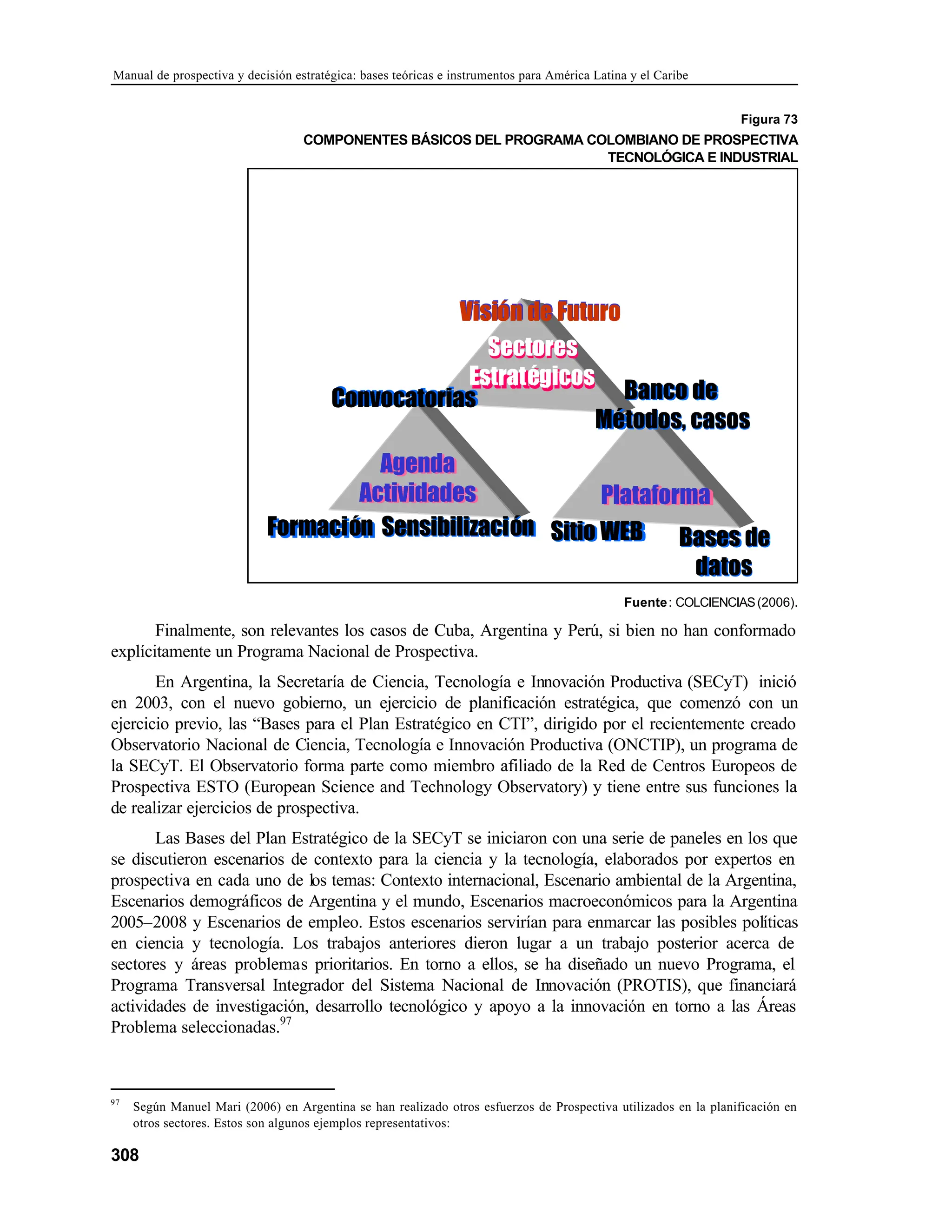 Manual de prospectiva y decisión estratégica: bases teóricas e instrumentos para América Latina y el Caribe
308
Figura 73
COMPONENTES BÁSICOS DEL PROGRAMA COLOMBIANO DE PROSPECTIVA
TECNOLÓGICA E INDUSTRIAL
Visión de Futuro
Visión de Futuro
Sectores
Estratégicos
Sectores
Estratégicos
Banco de
Métodos, casos
Banco de
Métodos, casos
Convocatorias
Convocatorias
Agenda
Actividades
Agenda
Actividades
Formación
Formación Sensibilización
Sensibilización Sitio WEB
Sitio WEB
Plataforma
Plataforma
Basesde
datos
Bases de
datos
Fuente: COLCIENCIAS(2006).
Finalmente, son relevantes los casos de Cuba, Argentina y Perú, si bien no han conformado
explícitamente un Programa Nacional de Prospectiva.
En Argentina, la Secretaría de Ciencia, Tecnología e Innovación Productiva (SECyT) inició
en 2003, con el nuevo gobierno, un ejercicio de planificación estratégica, que comenzó con un
ejercicio previo, las “Bases para el Plan Estratégico en CTI”, dirigido por el recientemente creado
Observatorio Nacional de Ciencia, Tecnología e Innovación Productiva (ONCTIP), un programa de
la SECyT. El Observatorio forma parte como miembro afiliado de la Red de Centros Europeos de
Prospectiva ESTO (European Science and Technology Observatory) y tiene entre sus funciones la
de realizar ejercicios de prospectiva.
Las Bases del Plan Estratégico de la SECyT se iniciaron con una serie de paneles en los que
se discutieron escenarios de contexto para la ciencia y la tecnología, elaborados por expertos en
prospectiva en cada uno de los temas: Contexto internacional, Escenario ambiental de la Argentina,
Escenarios demográficos de Argentina y el mundo, Escenarios macroeconómicos para la Argentina
2005–2008 y Escenarios de empleo. Estos escenarios servirían para enmarcar las posibles políticas
en ciencia y tecnología. Los trabajos anteriores dieron lugar a un trabajo posterior acerca de
sectores y áreas problemas prioritarios. En torno a ellos, se ha diseñado un nuevo Programa, el
Programa Transversal Integrador del Sistema Nacional de Innovación (PROTIS), que financiará
actividades de investigación, desarrollo tecnológico y apoyo a la innovación en torno a las Áreas
Problema seleccionadas.97
97
Según Manuel Mari (2006) en Argentina se han realizado otros esfuerzos de Prospectiva utilizados en la planificación en
otros sectores. Estos son algunos ejemplos representativos:
 