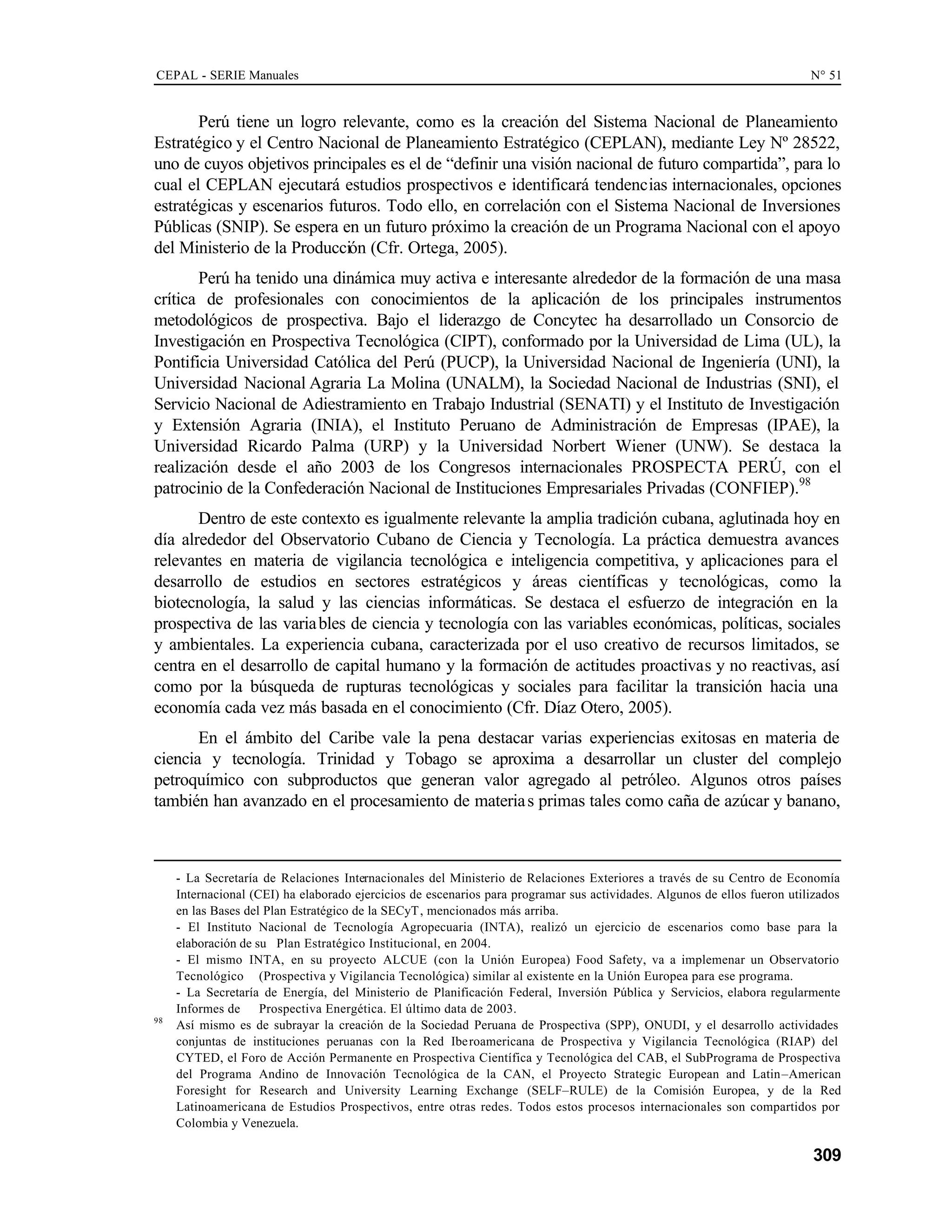 CEPAL - SERIE Manuales N° 51
309
Perú tiene un logro relevante, como es la creación del Sistema Nacional de Planeamiento
Estratégico y el Centro Nacional de Planeamiento Estratégico (CEPLAN), mediante Ley Nº 28522,
uno de cuyos objetivos principales es el de “definir una visión nacional de futuro compartida”, para lo
cual el CEPLAN ejecutará estudios prospectivos e identificará tendencias internacionales, opciones
estratégicas y escenarios futuros. Todo ello, en correlación con el Sistema Nacional de Inversiones
Públicas (SNIP). Se espera en un futuro próximo la creación de un Programa Nacional con el apoyo
del Ministerio de la Producción (Cfr. Ortega, 2005).
Perú ha tenido una dinámica muy activa e interesante alrededor de la formación de una masa
crítica de profesionales con conocimientos de la aplicación de los principales instrumentos
metodológicos de prospectiva. Bajo el liderazgo de Concytec ha desarrollado un Consorcio de
Investigación en Prospectiva Tecnológica (CIPT), conformado por la Universidad de Lima (UL), la
Pontificia Universidad Católica del Perú (PUCP), la Universidad Nacional de Ingeniería (UNI), la
Universidad Nacional Agraria La Molina (UNALM), la Sociedad Nacional de Industrias (SNI), el
Servicio Nacional de Adiestramiento en Trabajo Industrial (SENATI) y el Instituto de Investigación
y Extensión Agraria (INIA), el Instituto Peruano de Administración de Empresas (IPAE), la
Universidad Ricardo Palma (URP) y la Universidad Norbert Wiener (UNW). Se destaca la
realización desde el año 2003 de los Congresos internacionales PROSPECTA PERÚ, con el
patrocinio de la Confederación Nacional de Instituciones Empresariales Privadas (CONFIEP).98
Dentro de este contexto es igualmente relevante la amplia tradición cubana, aglutinada hoy en
día alrededor del Observatorio Cubano de Ciencia y Tecnología. La práctica demuestra avances
relevantes en materia de vigilancia tecnológica e inteligencia competitiva, y aplicaciones para el
desarrollo de estudios en sectores estratégicos y áreas científicas y tecnológicas, como la
biotecnología, la salud y las ciencias informáticas. Se destaca el esfuerzo de integración en la
prospectiva de las variables de ciencia y tecnología con las variables económicas, políticas, sociales
y ambientales. La experiencia cubana, caracterizada por el uso creativo de recursos limitados, se
centra en el desarrollo de capital humano y la formación de actitudes proactivas y no reactivas, así
como por la búsqueda de rupturas tecnológicas y sociales para facilitar la transición hacia una
economía cada vez más basada en el conocimiento (Cfr. Díaz Otero, 2005).
En el ámbito del Caribe vale la pena destacar varias experiencias exitosas en materia de
ciencia y tecnología. Trinidad y Tobago se aproxima a desarrollar un cluster del complejo
petroquímico con subproductos que generan valor agregado al petróleo. Algunos otros países
también han avanzado en el procesamiento de materias primas tales como caña de azúcar y banano,
- La Secretaría de Relaciones Internacionales del Ministerio de Relaciones Exteriores a través de su Centro de Economía
Internacional (CEI) ha elaborado ejercicios de escenarios para programar sus actividades. Algunos de ellos fueron utilizados
en las Bases del Plan Estratégico de la SECyT, mencionados más arriba.
- El Instituto Nacional de Tecnología Agropecuaria (INTA), realizó un ejercicio de escenarios como base para la
elaboración de su Plan Estratégico Institucional, en 2004.
- El mismo INTA, en su proyecto ALCUE (con la Unión Europea) Food Safety, va a implemenar un Observatorio
Tecnológico (Prospectiva y Vigilancia Tecnológica) similar al existente en la Unión Europea para ese programa.
- La Secretaría de Energía, del Ministerio de Planificación Federal, Inversión Pública y Servicios, elabora regularmente
Informes de Prospectiva Energética. El último data de 2003.
98
Así mismo es de subrayar la creación de la Sociedad Peruana de Prospectiva (SPP), ONUDI, y el desarrollo actividades
conjuntas de instituciones peruanas con la Red Iberoamericana de Prospectiva y Vigilancia Tecnológica (RIAP) del
CYTED, el Foro de Acción Permanente en Prospectiva Científica y Tecnológica del CAB, el SubPrograma de Prospectiva
del Programa Andino de Innovación Tecnológica de la CAN, el Proyecto Strategic European and Latin–American
Foresight for Research and University Learning Exchange (SELF–RULE) de la Comisión Europea, y de la Red
Latinoamericana de Estudios Prospectivos, entre otras redes. Todos estos procesos internacionales son compartidos por
Colombia y Venezuela.
 