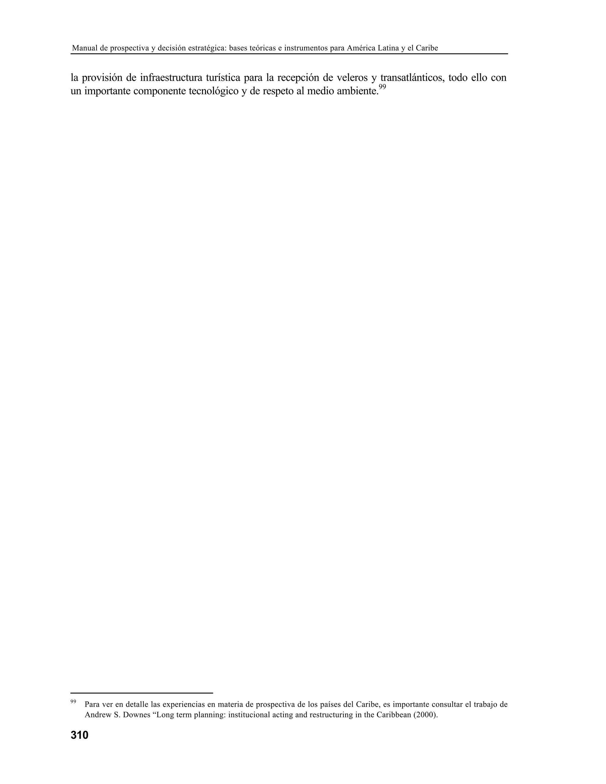 Manual de prospectiva y decisión estratégica: bases teóricas e instrumentos para América Latina y el Caribe
310
la provisión de infraestructura turística para la recepción de veleros y transatlánticos, todo ello con
un importante componente tecnológico y de respeto al medio ambiente.99
99
Para ver en detalle las experiencias en materia de prospectiva de los países del Caribe, es importante consultar el trabajo de
Andrew S. Downes “Long term planning: institucional acting and restructuring in the Caribbean (2000).
 