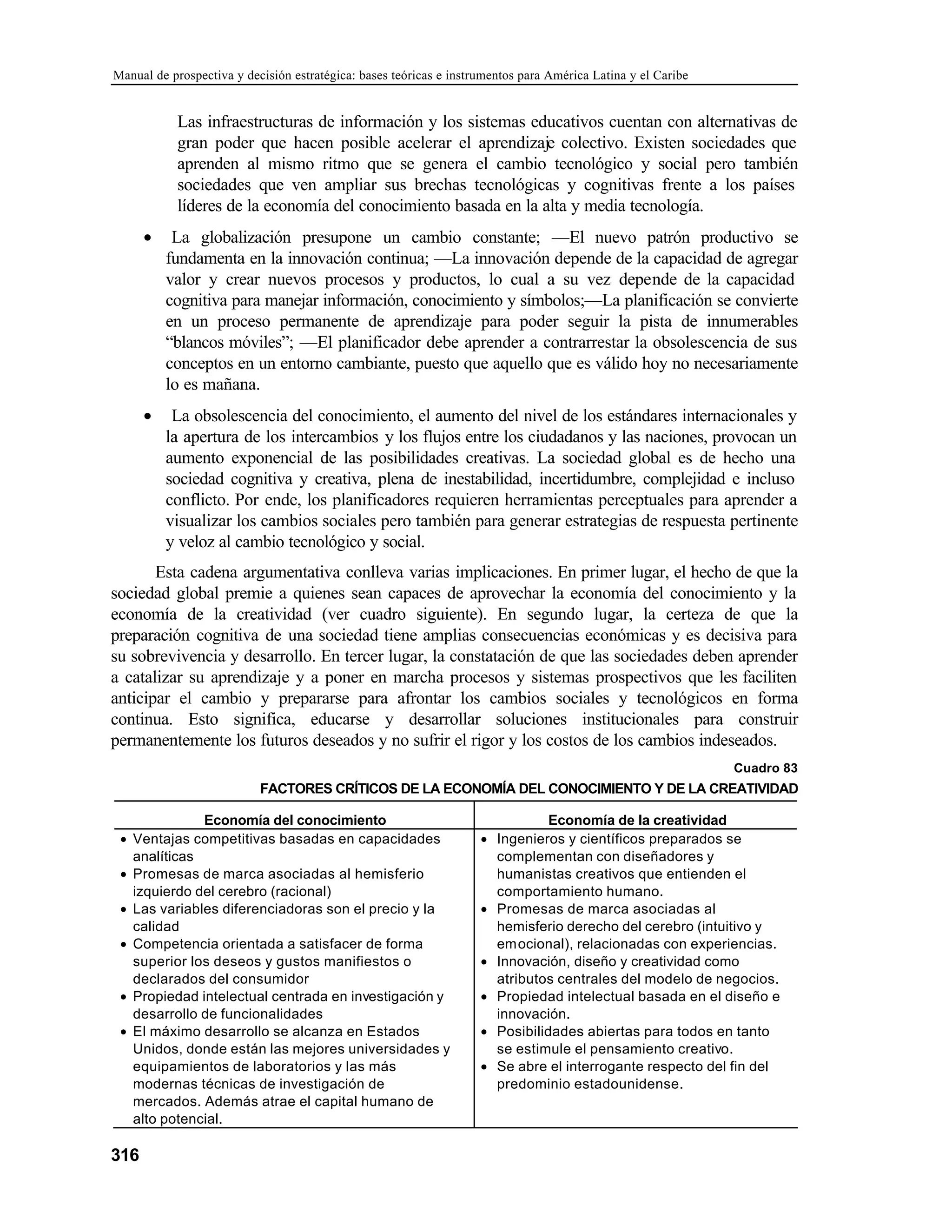 Manual de prospectiva y decisión estratégica: bases teóricas e instrumentos para América Latina y el Caribe
316
Las infraestructuras de información y los sistemas educativos cuentan con alternativas de
gran poder que hacen posible acelerar el aprendizaje colectivo. Existen sociedades que
aprenden al mismo ritmo que se genera el cambio tecnológico y social pero también
sociedades que ven ampliar sus brechas tecnológicas y cognitivas frente a los países
líderes de la economía del conocimiento basada en la alta y media tecnología.
• La globalización presupone un cambio constante; —El nuevo patrón productivo se
fundamenta en la innovación continua; —La innovación depende de la capacidad de agregar
valor y crear nuevos procesos y productos, lo cual a su vez depende de la capacidad
cognitiva para manejar información, conocimiento y símbolos;—La planificación se convierte
en un proceso permanente de aprendizaje para poder seguir la pista de innumerables
“blancos móviles”; —El planificador debe aprender a contrarrestar la obsolescencia de sus
conceptos en un entorno cambiante, puesto que aquello que es válido hoy no necesariamente
lo es mañana.
• La obsolescencia del conocimiento, el aumento del nivel de los estándares internacionales y
la apertura de los intercambios y los flujos entre los ciudadanos y las naciones, provocan un
aumento exponencial de las posibilidades creativas. La sociedad global es de hecho una
sociedad cognitiva y creativa, plena de inestabilidad, incertidumbre, complejidad e incluso
conflicto. Por ende, los planificadores requieren herramientas perceptuales para aprender a
visualizar los cambios sociales pero también para generar estrategias de respuesta pertinente
y veloz al cambio tecnológico y social.
Esta cadena argumentativa conlleva varias implicaciones. En primer lugar, el hecho de que la
sociedad global premie a quienes sean capaces de aprovechar la economía del conocimiento y la
economía de la creatividad (ver cuadro siguiente). En segundo lugar, la certeza de que la
preparación cognitiva de una sociedad tiene amplias consecuencias económicas y es decisiva para
su sobrevivencia y desarrollo. En tercer lugar, la constatación de que las sociedades deben aprender
a catalizar su aprendizaje y a poner en marcha procesos y sistemas prospectivos que les faciliten
anticipar el cambio y prepararse para afrontar los cambios sociales y tecnológicos en forma
continua. Esto significa, educarse y desarrollar soluciones institucionales para construir
permanentemente los futuros deseados y no sufrir el rigor y los costos de los cambios indeseados.
Cuadro 83
FACTORES CRÍTICOS DE LA ECONOMÍA DEL CONOCIMIENTO Y DE LA CREATIVIDAD
Economía del conocimiento Economía de la creatividad
• Ventajas competitivas basadas en capacidades
analíticas
• Promesas de marca asociadas al hemisferio
izquierdo del cerebro (racional)
• Las variables diferenciadoras son el precio y la
calidad
• Competencia orientada a satisfacer de forma
superior los deseos y gustos manifiestos o
declarados del consumidor
• Propiedad intelectual centrada en investigación y
desarrollo de funcionalidades
• El máximo desarrollo se alcanza en Estados
Unidos, donde están las mejores universidades y
equipamientos de laboratorios y las más
modernas técnicas de investigación de
mercados. Además atrae el capital humano de
alto potencial.
• Ingenieros y científicos preparados se
complementan con diseñadores y
humanistas creativos que entienden el
comportamiento humano.
• Promesas de marca asociadas al
hemisferio derecho del cerebro (intuitivo y
emocional), relacionadas con experiencias.
• Innovación, diseño y creatividad como
atributos centrales del modelo de negocios.
• Propiedad intelectual basada en el diseño e
innovación.
• Posibilidades abiertas para todos en tanto
se estimule el pensamiento creativo.
• Se abre el interrogante respecto del fin del
predominio estadounidense.
 