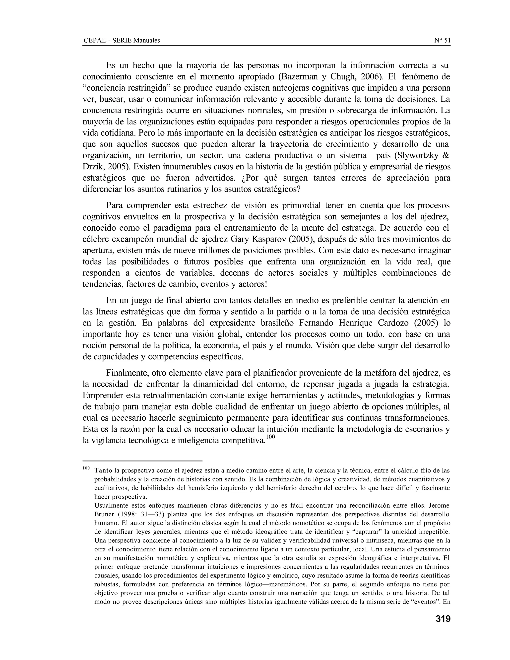 CEPAL - SERIE Manuales N° 51
319
Es un hecho que la mayoría de las personas no incorporan la información correcta a su
conocimiento consciente en el momento apropiado (Bazerman y Chugh, 2006). El fenómeno de
“conciencia restringida” se produce cuando existen anteojeras cognitivas que impiden a una persona
ver, buscar, usar o comunicar información relevante y accesible durante la toma de decisiones. La
conciencia restringida ocurre en situaciones normales, sin presión o sobrecarga de información. La
mayoría de las organizaciones están equipadas para responder a riesgos operacionales propios de la
vida cotidiana. Pero lo más importante en la decisión estratégica es anticipar los riesgos estratégicos,
que son aquellos sucesos que pueden alterar la trayectoria de crecimiento y desarrollo de una
organización, un territorio, un sector, una cadena productiva o un sistema—país (Slywortzky &
Drzik, 2005). Existen innumerables casos en la historia de la gestión pública y empresarial de riesgos
estratégicos que no fueron advertidos. ¿Por qué surgen tantos errores de apreciación para
diferenciar los asuntos rutinarios y los asuntos estratégicos?
Para comprender esta estrechez de visión es primordial tener en cuenta que los procesos
cognitivos envueltos en la prospectiva y la decisión estratégica son semejantes a los del ajedrez,
conocido como el paradigma para el entrenamiento de la mente del estratega. De acuerdo con el
célebre excampeón mundial de ajedrez Gary Kasparov (2005), después de sólo tres movimientos de
apertura, existen más de nueve millones de posiciones posibles. Con este dato es necesario imaginar
todas las posibilidades o futuros posibles que enfrenta una organización en la vida real, que
responden a cientos de variables, decenas de actores sociales y múltiples combinaciones de
tendencias, factores de cambio, eventos y actores!
En un juego de final abierto con tantos detalles en medio es preferible centrar la atención en
las líneas estratégicas que dan forma y sentido a la partida o a la toma de una decisión estratégica
en la gestión. En palabras del expresidente brasileño Fernando Henrique Cardozo (2005) lo
importante hoy es tener una visión global, entender los procesos como un todo, con base en una
noción personal de la política, la economía, el país y el mundo. Visión que debe surgir del desarrollo
de capacidades y competencias específicas.
Finalmente, otro elemento clave para el planificador proveniente de la metáfora del ajedrez, es
la necesidad de enfrentar la dinamicidad del entorno, de repensar jugada a jugada la estrategia.
Emprender esta retroalimentación constante exige herramientas y actitudes, metodologías y formas
de trabajo para manejar esta doble cualidad de enfrentar un juego abierto de opciones múltiples, al
cual es necesario hacerle seguimiento permanente para identificar sus continuas transformaciones.
Esta es la razón por la cual es necesario educar la intuición mediante la metodología de escenarios y
la vigilancia tecnológica e inteligencia competitiva.100
100
Tanto la prospectiva como el ajedrez están a medio camino entre el arte, la ciencia y la técnica, entre el cálculo frío de las
probabilidades y la creación de historias con sentido. Es la combinación de lógica y creatividad, de métodos cuantitativos y
cualitativos, de habiliidades del hemisferio izquierdo y del hemisferio derecho del cerebro, lo que hace difícil y fascinante
hacer prospectiva.
Usualmente estos enfoques mantienen claras diferencias y no es fácil encontrar una reconciliación entre ellos. Jerome
Bruner (1998: 31—33) plantea que los dos enfoques en discusión representan dos perspectivas distintas del desarrollo
humano. El autor sigue la distinción clásica según la cual el método nomotético se ocupa de los fenómenos con el propósito
de identificar leyes generales, mientras que el método ideográfico trata de identificar y “capturar” la unicidad irrepetible.
Una perspectiva concierne al conocimiento a la luz de su validez y verificabilidad universal o intrínseca, mientras que en la
otra el conocimiento tiene relación con el conocimiento ligado a un contexto particular, local. Una estudia el pensamiento
en su manifestación nomotética y explicativa, mientras que la otra estudia su expresión ideográfica e interpretativa. El
primer enfoque pretende transformar intuiciones e impresiones concernientes a las regularidades recurrentes en términos
causales, usando los procedimientos del experimento lógico y empírico, cuyo resultado asume la forma de teorías científicas
robustas, formuladas con preferencia en términos lógico—matemáticos. Por su parte, el segundo enfoque no tiene por
objetivo proveer una prueba o verificar algo cuanto construir una narración que tenga un sentido, o una historia. De tal
modo no provee descripciones únicas sino múltiples historias igualmente válidas acerca de la misma serie de “eventos”. En
 