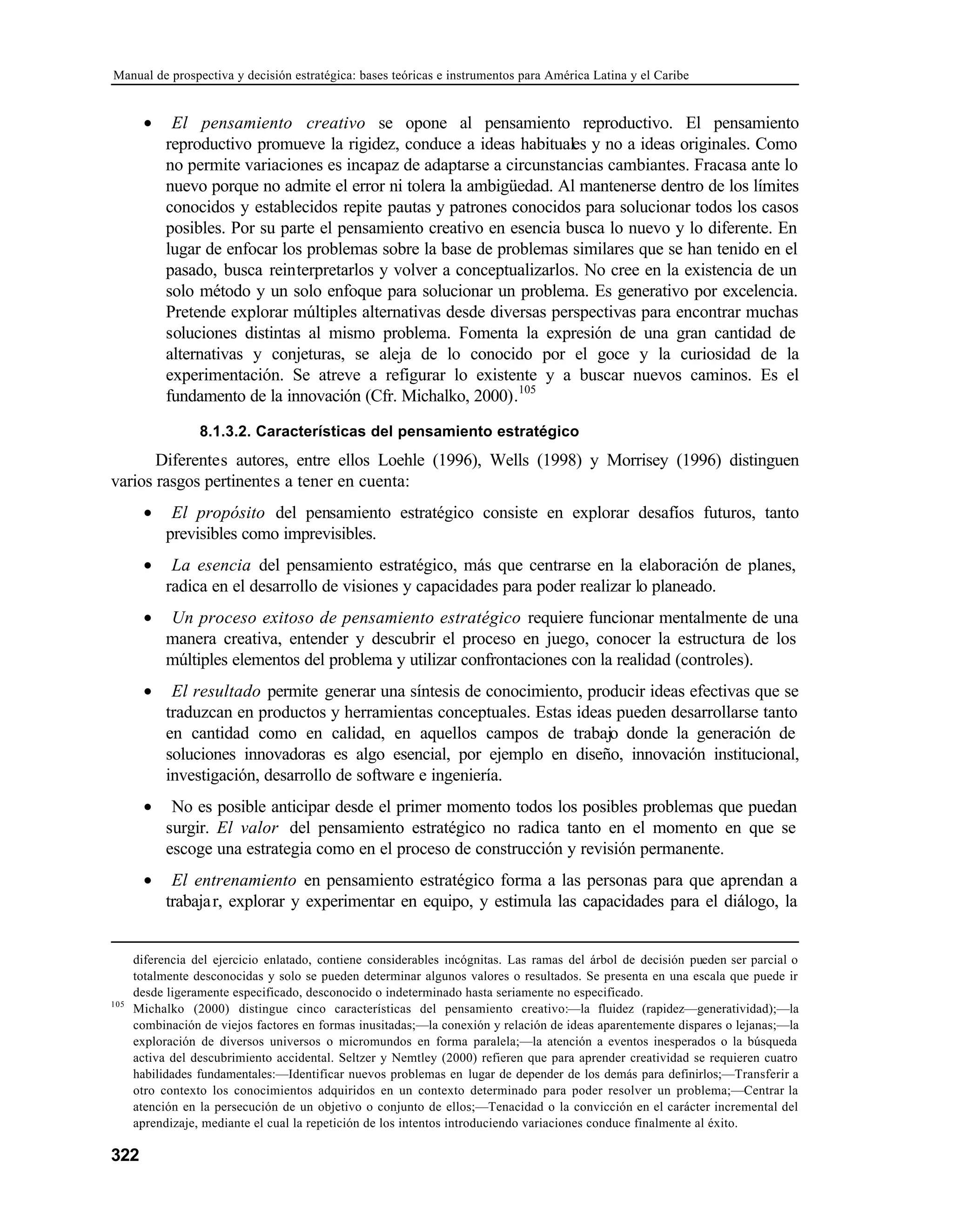 Manual de prospectiva y decisión estratégica: bases teóricas e instrumentos para América Latina y el Caribe
322
• El pensamiento creativo se opone al pensamiento reproductivo. El pensamiento
reproductivo promueve la rigidez, conduce a ideas habituales y no a ideas originales. Como
no permite variaciones es incapaz de adaptarse a circunstancias cambiantes. Fracasa ante lo
nuevo porque no admite el error ni tolera la ambigüedad. Al mantenerse dentro de los límites
conocidos y establecidos repite pautas y patrones conocidos para solucionar todos los casos
posibles. Por su parte el pensamiento creativo en esencia busca lo nuevo y lo diferente. En
lugar de enfocar los problemas sobre la base de problemas similares que se han tenido en el
pasado, busca reinterpretarlos y volver a conceptualizarlos. No cree en la existencia de un
solo método y un solo enfoque para solucionar un problema. Es generativo por excelencia.
Pretende explorar múltiples alternativas desde diversas perspectivas para encontrar muchas
soluciones distintas al mismo problema. Fomenta la expresión de una gran cantidad de
alternativas y conjeturas, se aleja de lo conocido por el goce y la curiosidad de la
experimentación. Se atreve a refigurar lo existente y a buscar nuevos caminos. Es el
fundamento de la innovación (Cfr. Michalko, 2000).105
8.1.3.2. Características del pensamiento estratégico
Diferentes autores, entre ellos Loehle (1996), Wells (1998) y Morrisey (1996) distinguen
varios rasgos pertinentes a tener en cuenta:
• El propósito del pensamiento estratégico consiste en explorar desafíos futuros, tanto
previsibles como imprevisibles.
• La esencia del pensamiento estratégico, más que centrarse en la elaboración de planes,
radica en el desarrollo de visiones y capacidades para poder realizar lo planeado.
• Un proceso exitoso de pensamiento estratégico requiere funcionar mentalmente de una
manera creativa, entender y descubrir el proceso en juego, conocer la estructura de los
múltiples elementos del problema y utilizar confrontaciones con la realidad (controles).
• El resultado permite generar una síntesis de conocimiento, producir ideas efectivas que se
traduzcan en productos y herramientas conceptuales. Estas ideas pueden desarrollarse tanto
en cantidad como en calidad, en aquellos campos de trabajo donde la generación de
soluciones innovadoras es algo esencial, por ejemplo en diseño, innovación institucional,
investigación, desarrollo de software e ingeniería.
• No es posible anticipar desde el primer momento todos los posibles problemas que puedan
surgir. El valor del pensamiento estratégico no radica tanto en el momento en que se
escoge una estrategia como en el proceso de construcción y revisión permanente.
• El entrenamiento en pensamiento estratégico forma a las personas para que aprendan a
trabajar, explorar y experimentar en equipo, y estimula las capacidades para el diálogo, la
diferencia del ejercicio enlatado, contiene considerables incógnitas. Las ramas del árbol de decisión pueden ser parcial o
totalmente desconocidas y solo se pueden determinar algunos valores o resultados. Se presenta en una escala que puede ir
desde ligeramente especificado, desconocido o indeterminado hasta seriamente no especificado.
105
Michalko (2000) distingue cinco características del pensamiento creativo:—la fluidez (rapidez—generatividad);—la
combinación de viejos factores en formas inusitadas;—la conexión y relación de ideas aparentemente dispares o lejanas;—la
exploración de diversos universos o micromundos en forma paralela;—la atención a eventos inesperados o la búsqueda
activa del descubrimiento accidental. Seltzer y Nemtley (2000) refieren que para aprender creatividad se requieren cuatro
habilidades fundamentales:—Identificar nuevos problemas en lugar de depender de los demás para definirlos;—Transferir a
otro contexto los conocimientos adquiridos en un contexto determinado para poder resolver un problema;—Centrar la
atención en la persecución de un objetivo o conjunto de ellos;—Tenacidad o la convicción en el carácter incremental del
aprendizaje, mediante el cual la repetición de los intentos introduciendo variaciones conduce finalmente al éxito.
 