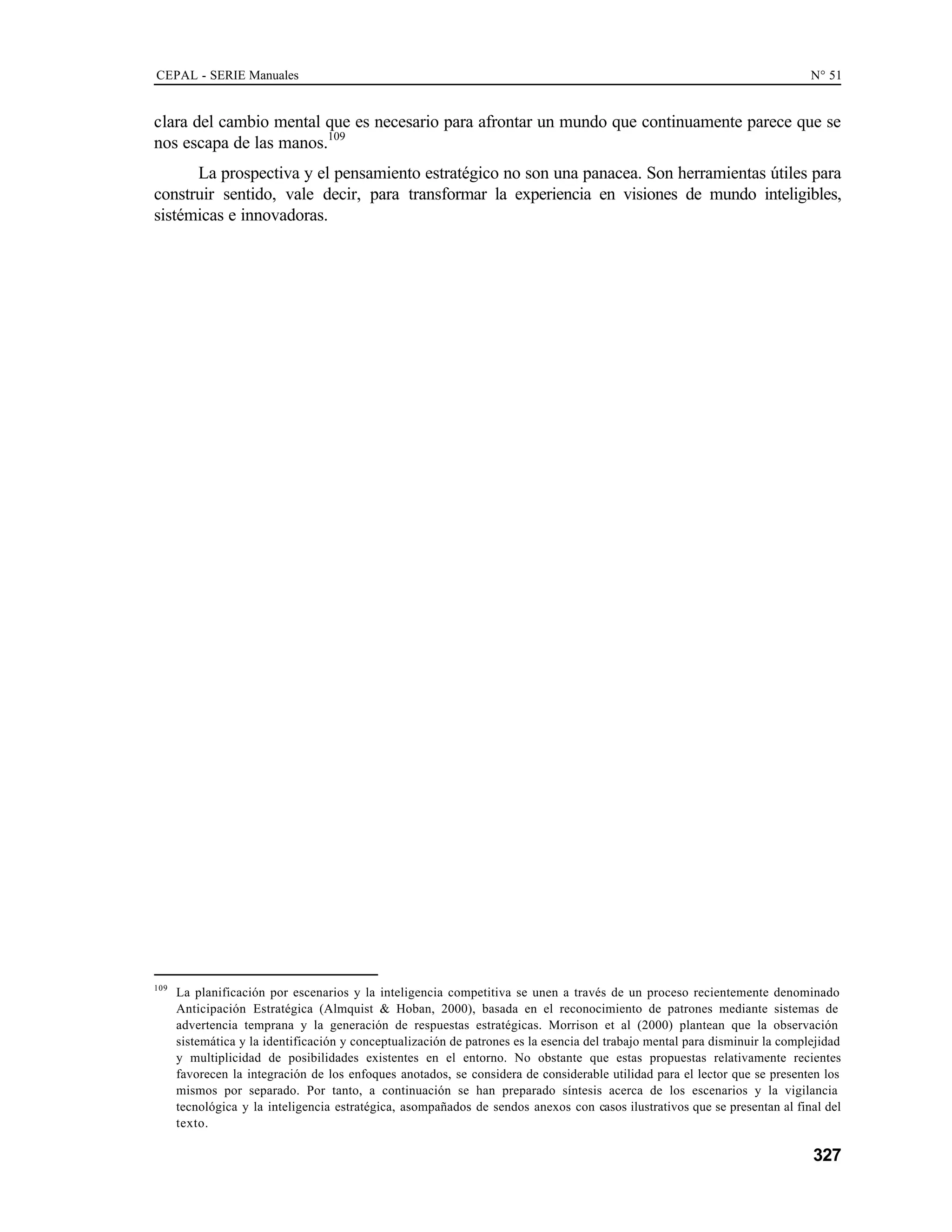 CEPAL - SERIE Manuales N° 51
327
clara del cambio mental que es necesario para afrontar un mundo que continuamente parece que se
nos escapa de las manos.109
La prospectiva y el pensamiento estratégico no son una panacea. Son herramientas útiles para
construir sentido, vale decir, para transformar la experiencia en visiones de mundo inteligibles,
sistémicas e innovadoras.
109
La planificación por escenarios y la inteligencia competitiva se unen a través de un proceso recientemente denominado
Anticipación Estratégica (Almquist & Hoban, 2000), basada en el reconocimiento de patrones mediante sistemas de
advertencia temprana y la generación de respuestas estratégicas. Morrison et al (2000) plantean que la observación
sistemática y la identificación y conceptualización de patrones es la esencia del trabajo mental para disminuir la complejidad
y multiplicidad de posibilidades existentes en el entorno. No obstante que estas propuestas relativamente recientes
favorecen la integración de los enfoques anotados, se considera de considerable utilidad para el lector que se presenten los
mismos por separado. Por tanto, a continuación se han preparado síntesis acerca de los escenarios y la vigilancia
tecnológica y la inteligencia estratégica, asompañados de sendos anexos con casos ilustrativos que se presentan al final del
texto.
 