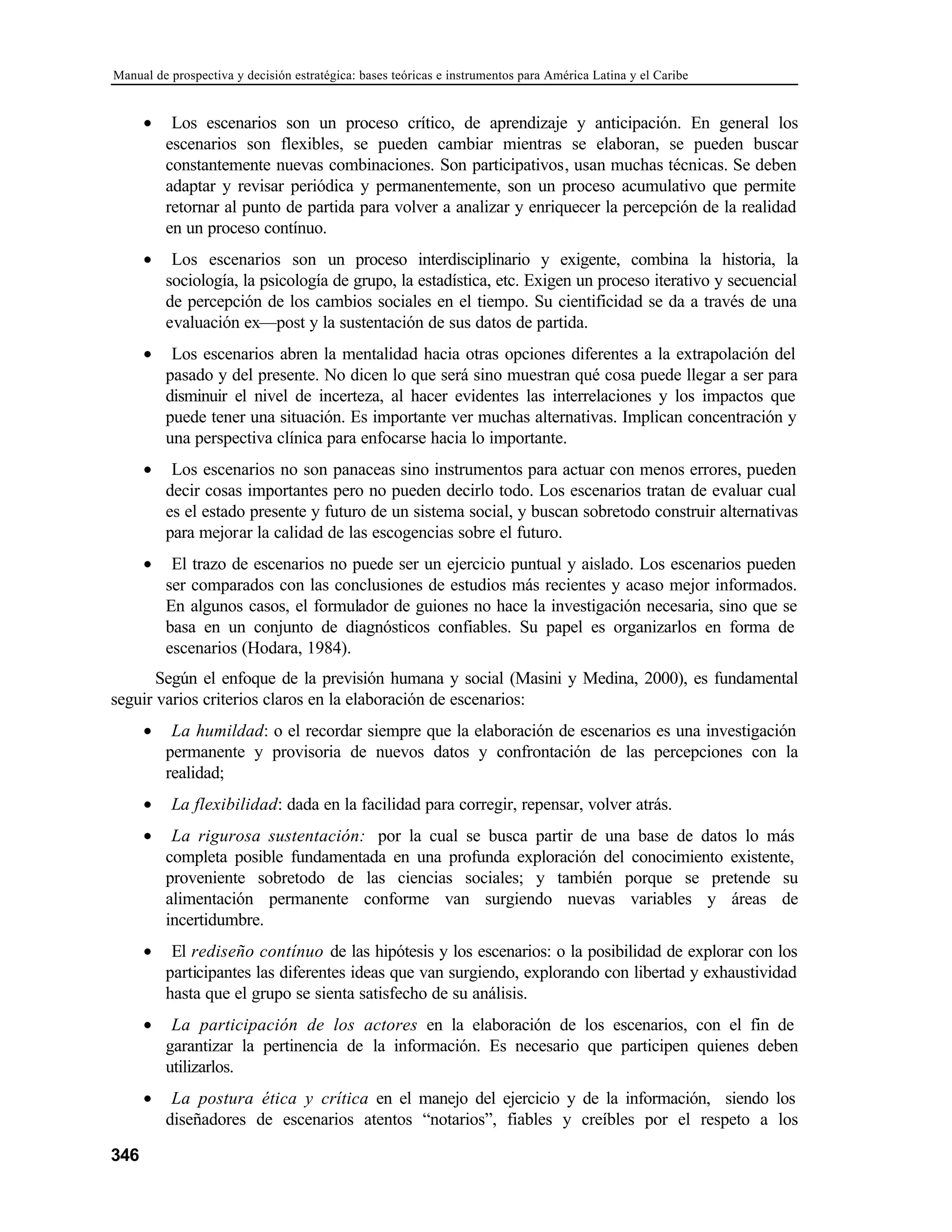 Manual de prospectiva y decisión estratégica: bases teóricas e instrumentos para América Latina y el Caribe
346
• Los escenarios son un proceso crítico, de aprendizaje y anticipación. En general los
escenarios son flexibles, se pueden cambiar mientras se elaboran, se pueden buscar
constantemente nuevas combinaciones. Son participativos, usan muchas técnicas. Se deben
adaptar y revisar periódica y permanentemente, son un proceso acumulativo que permite
retornar al punto de partida para volver a analizar y enriquecer la percepción de la realidad
en un proceso contínuo.
• Los escenarios son un proceso interdisciplinario y exigente, combina la historia, la
sociología, la psicología de grupo, la estadística, etc. Exigen un proceso iterativo y secuencial
de percepción de los cambios sociales en el tiempo. Su cientificidad se da a través de una
evaluación ex—post y la sustentación de sus datos de partida.
• Los escenarios abren la mentalidad hacia otras opciones diferentes a la extrapolación del
pasado y del presente. No dicen lo que será sino muestran qué cosa puede llegar a ser para
disminuir el nivel de incerteza, al hacer evidentes las interrelaciones y los impactos que
puede tener una situación. Es importante ver muchas alternativas. Implican concentración y
una perspectiva clínica para enfocarse hacia lo importante.
• Los escenarios no son panaceas sino instrumentos para actuar con menos errores, pueden
decir cosas importantes pero no pueden decirlo todo. Los escenarios tratan de evaluar cual
es el estado presente y futuro de un sistema social, y buscan sobretodo construir alternativas
para mejorar la calidad de las escogencias sobre el futuro.
• El trazo de escenarios no puede ser un ejercicio puntual y aislado. Los escenarios pueden
ser comparados con las conclusiones de estudios más recientes y acaso mejor informados.
En algunos casos, el formulador de guiones no hace la investigación necesaria, sino que se
basa en un conjunto de diagnósticos confiables. Su papel es organizarlos en forma de
escenarios (Hodara, 1984).
Según el enfoque de la previsión humana y social (Masini y Medina, 2000), es fundamental
seguir varios criterios claros en la elaboración de escenarios:
• La humildad: o el recordar siempre que la elaboración de escenarios es una investigación
permanente y provisoria de nuevos datos y confrontación de las percepciones con la
realidad;
• La flexibilidad: dada en la facilidad para corregir, repensar, volver atrás.
• La rigurosa sustentación: por la cual se busca partir de una base de datos lo más
completa posible fundamentada en una profunda exploración del conocimiento existente,
proveniente sobretodo de las ciencias sociales; y también porque se pretende su
alimentación permanente conforme van surgiendo nuevas variables y áreas de
incertidumbre.
• El rediseño contínuo de las hipótesis y los escenarios: o la posibilidad de explorar con los
participantes las diferentes ideas que van surgiendo, explorando con libertad y exhaustividad
hasta que el grupo se sienta satisfecho de su análisis.
• La participación de los actores en la elaboración de los escenarios, con el fin de
garantizar la pertinencia de la información. Es necesario que participen quienes deben
utilizarlos.
• La postura ética y crítica en el manejo del ejercicio y de la información, siendo los
diseñadores de escenarios atentos “notarios”, fiables y creíbles por el respeto a los
 